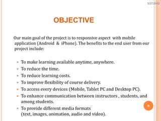 OBJECTIVE
Our main goal of the project is to responsive aspect with mobile
application (Android & iPhone). The benefits to the end user from our
project include:
 To make learning available anytime, anywhere.
 To reduce the time.
 To reduce learning costs.
 To improve flexibility of course delivery.
 To access every devices (Mobile, Tablet PC and Desktop PC).
 To enhance communication between instructors , students, and
among students.
 To provide different media formats
(text, images, animation, audio and video).
6
5/27/2013
 