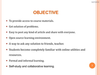 OBJECTIVE
 To provide access to course materials.
 Get solution of problems.
 Easy to post any kind of article and share with everyone.
 Open source learning environment.
 A way to ask any solution to friends, teacher.
 Students become completely familiar with online utilities and
resources.
 Formal and informal learning.
 Self-study and collaborative learning. 7
5/27/2013
 