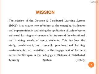 MISSION
The mission of the Distance & Distributed Learning System
(DDLS) is to create new solutions to the emerging challenges
and opportunities in optimizing the application of technology to
enhanced learning environments that transcend the educational
and training needs of every students. This involves the
study, development, and research, practices, and learning
environments that contribute to the engagement of learners
across the life span in the pedagogy of Distance & Distributed
Learning System (DDLS).
8
5/27/2013
 