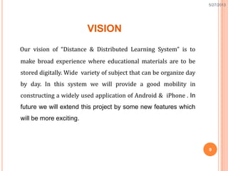 VISION
Our vision of “Distance & Distributed Learning System” is to
make broad experience where educational materials are to be
stored digitally. Wide variety of subject that can be organize day
by day. In this system we will provide a good mobility in
constructing a widely used application of Android & iPhone . In
future we will extend this project by some new features which
will be more exciting.
9
5/27/2013
 