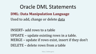 Oracle DML Statements
DML: Data Manipulation Language
Used to add, change or delete data
INSERT– add rows to a table
UPDATE – update existing rows in a table.
MERGE – update if rows exist, insert if they don’t
DELETE – delete rows from a table
http://adata.guru
 