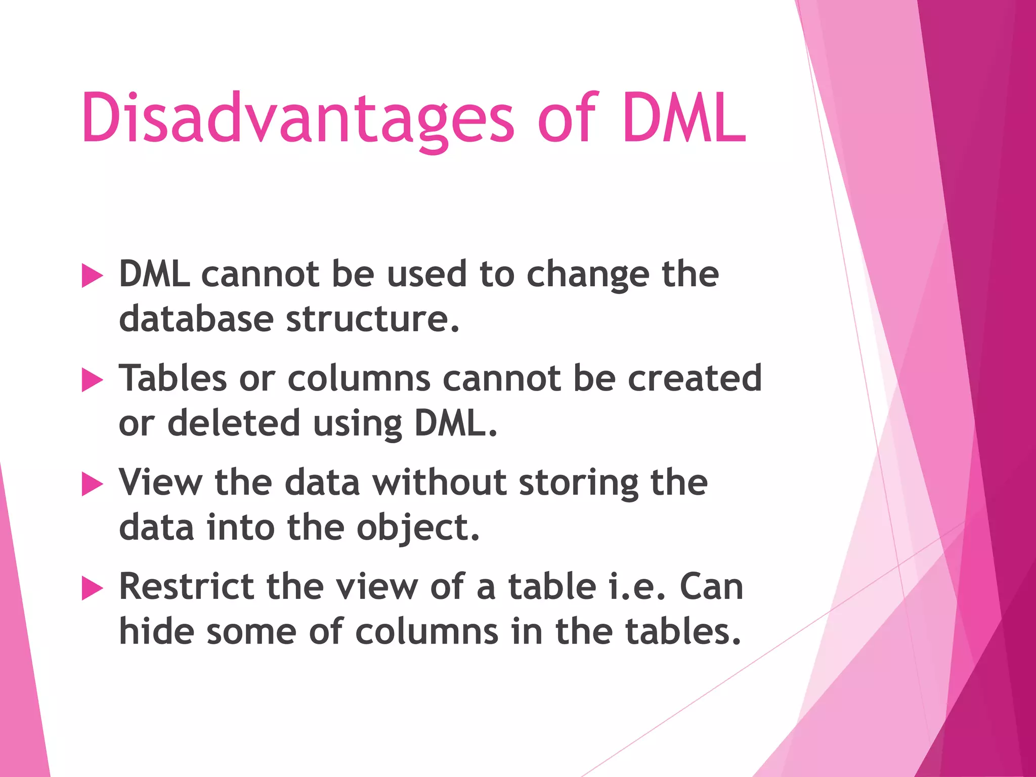Disadvantages of DML
 DML cannot be used to change the
database structure.
 Tables or columns cannot be created
or deleted using DML.
 View the data without storing the
data into the object.
 Restrict the view of a table i.e. Can
hide some of columns in the tables.
 