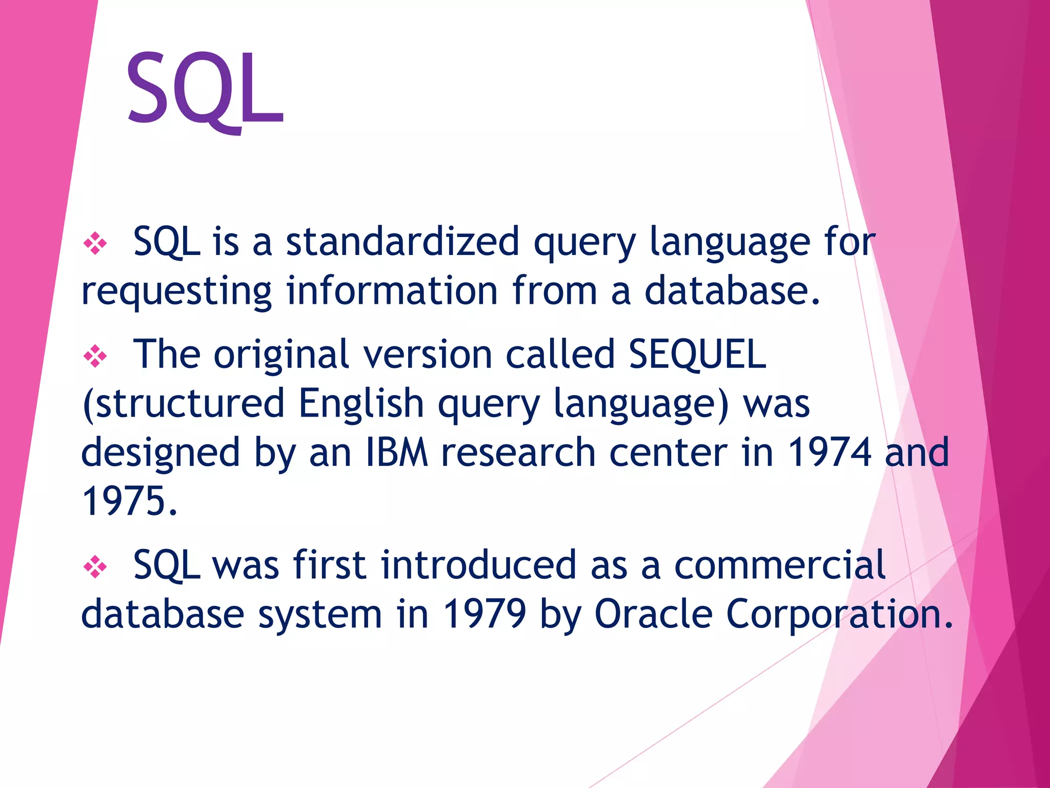 SQL
 SQL is a standardized query language for
requesting information from a database.
 The original version called SEQUEL
(structured English query language) was
designed by an IBM research center in 1974 and
1975.
 SQL was first introduced as a commercial
database system in 1979 by Oracle Corporation.
 