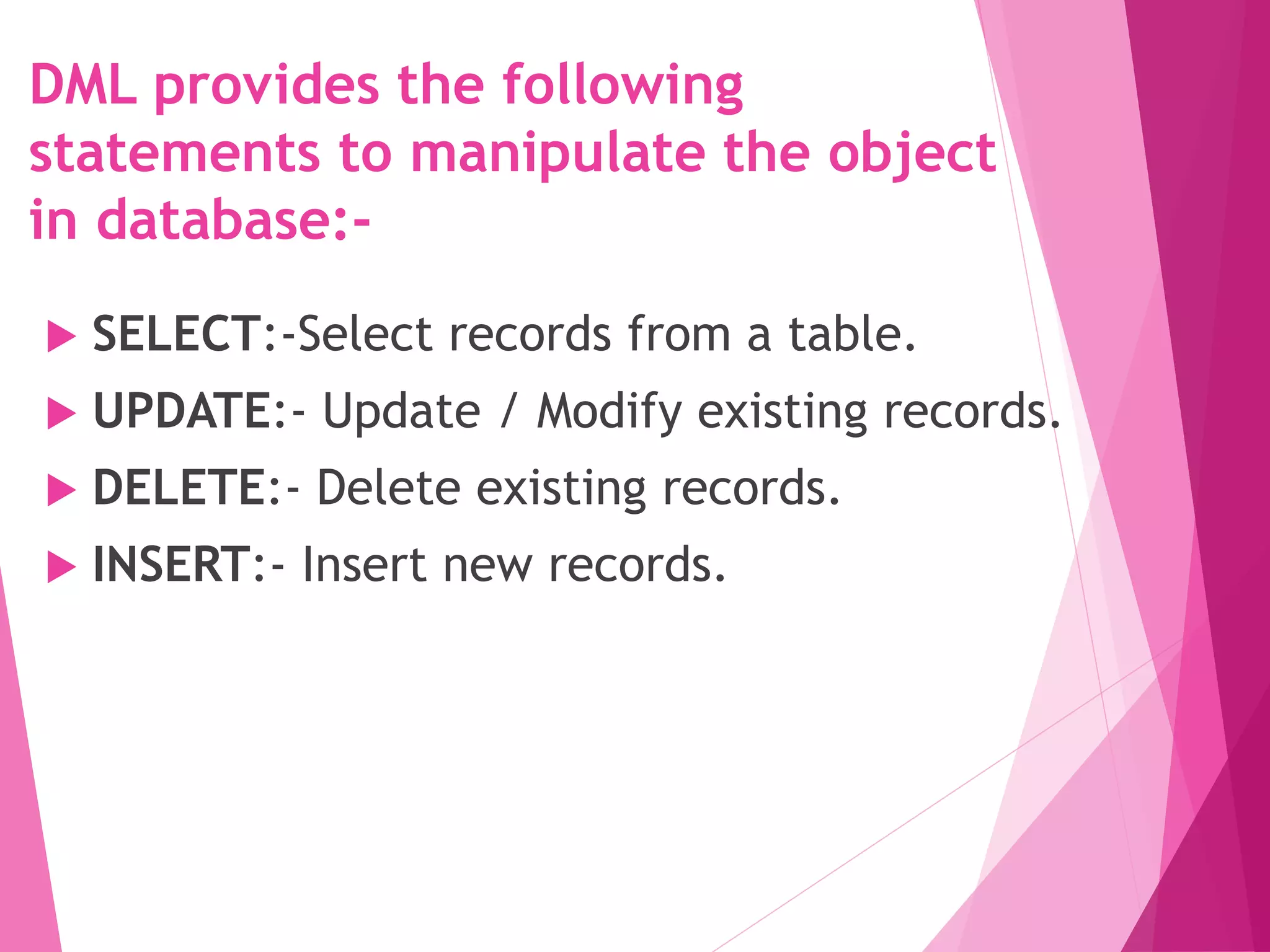 SELECT:-Select records from a table.
 UPDATE:- Update / Modify existing records.
 DELETE:- Delete existing records.
 INSERT:- Insert new records.
DML provides the following
statements to manipulate the object
in database:-
 
