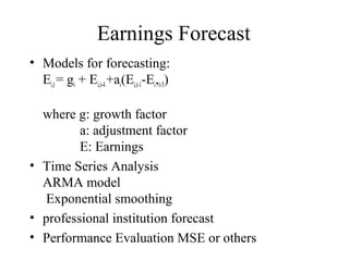 Earnings Forecast
• Models for forecasting:
Ei,t= gi + Ei,t-4+ai(Ei,t-1-Ei,t-5)
where g: growth factor
a: adjustment factor
E: Earnings
• Time Series Analysis
ARMA model
Exponential smoothing
• professional institution forecast
• Performance Evaluation MSE or others
 