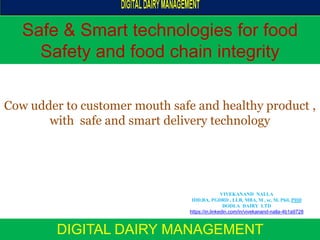 Safe & Smart technologies for food
Safety and food chain integrity
DIGITAL DAIRY MANAGEMENT
Cow udder to customer mouth safe and healthy product ,
with safe and smart delivery technology
VIVEKANAND NALLA
IDD,BA, PGDRD , LLB, MBA, M , sc, M, Phil, PHD
DODLA DAIRY LTD
https://in.linkedin.com/in/vivekanand-nalla-4b1a9728
 