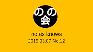 notes knows
2019.03.07 No.12
 