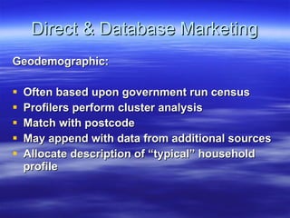 Direct & Database Marketing Geodemographic:  Often based upon government run census Profilers perform cluster analysis Match with postcode May append with data from additional sources Allocate description of “typical” household profile 