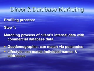 Direct & Database Marketing Profiling process: Step 1: Matching process of client’s internal data with commercial database data Geodemographic: can match via postcodes Lifestyle: can match individual names & addresses 