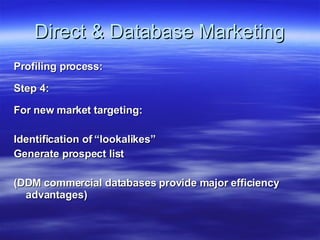 Direct & Database Marketing Profiling process: Step 4: For new market targeting: Identification of “lookalikes” Generate prospect list (DDM commercial databases provide major efficiency advantages) 