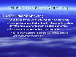Direct & Database Marketing Direct & Database Marketing:  Uses mass media when addressing new prospects Uses personal media-direct mail, telemarketing, when developing relationships with existing customers Focus on customers, rather than products get to know customer because you start recording your transactions with them 