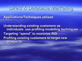 Direct & Database Marketing Applications/Techniques utilized Understanding existing customers as individuals: use profiling modelling techniques Targeting “spend” to maximize ROI Profiling existing customers to target new prospects 