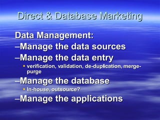 Direct & Database Marketing Data Management: Manage the data sources Manage the data entry  verification, validation, de-duplication, merge-purge Manage the database In-house, outsource? Manage the applications 