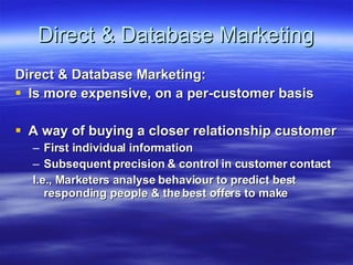 Direct & Database Marketing Direct & Database Marketing: Is more expensive, on a per-customer basis A way of buying a closer relationship customer First individual information Subsequent precision & control in customer contact I.e., Marketers analyse behaviour to predict best responding people & the best offers to make 