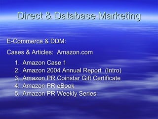 Direct & Database Marketing E-Commerce & DDM: Cases & Articles:  Amazon.com Amazon Case 1 Amazon 2004 Annual Report  (Intro) Amazon PR Coinstar Gift Certificate Amazon PR eBook Amazon PR Weekly Series 