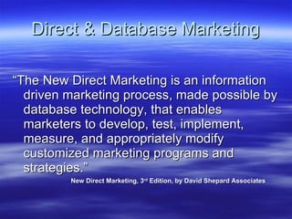Direct & Database Marketing “The New Direct Marketing is an information driven marketing process, made possible by database technology, that enables marketers to develop, test, implement, measure, and appropriately modify customized marketing programs and strategies.”  New Direct Marketing, 3 rd  Edition, by David Shepard Associates 
