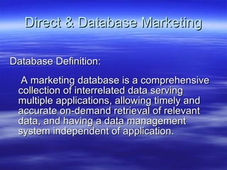 Direct & Database Marketing Database Definition: A marketing database is a comprehensive collection of interrelated data serving multiple applications, allowing timely and accurate on-demand retrieval of relevant data, and having a data management system independent of application.  