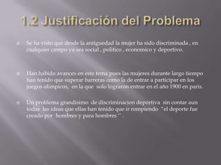    Se ha visto que desde la antiguedad la mujer ha sido discriminada , en
    cualquier campo ya sea social , politico , economico y deportivo.



   Han habido avances en este tema pues las mujeres durante largo tiempo
    han tenido que superar barreras como la de entrar a participar en los
    juegos olimpicos, en la que solo lograron entrar en el año 1900 en paris.

   Un problema grandisimo de discriminacion deportiva sin contar aun
    todas las ideas que ellas han tenido que ir rompiendo “el deporte fue
    creado por hombres y para hombres ‘’ .
 