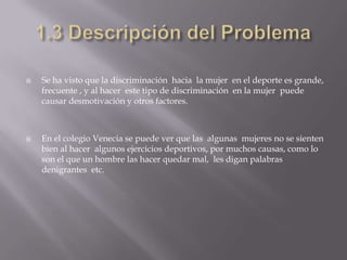    Se ha visto que la discriminación hacia la mujer en el deporte es grande,
    frecuente , y al hacer este tipo de discriminación en la mujer puede
    causar desmotivación y otros factores.



   En el colegio Venecia se puede ver que las algunas mujeres no se sienten
    bien al hacer algunos ejercicios deportivos, por muchos causas, como lo
    son el que un hombre las hacer quedar mal, les digan palabras
    denigrantes etc.
 