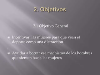 2.1 Objetivo General

   Incentivar las mujeres para que vean el
    deporte como una distraccion
.
   Ayudar a borrar ese machismo de los hombres
    que sienten hacia las mujeres
 