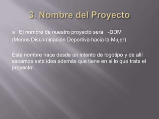  El nombre de nuestro proyecto será -DDM
(Menos Discriminación Deportiva hacia la Mujer)

Este nombre nace desde un intento de logotipo y de allí
sacamos esta idea además que tiene en si lo que trata el
proyecto!
 