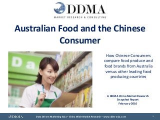 Data Driven Marketing Asia – China Wide Market Research – www.ddm-asia.com 1
Australian Food and the Chinese
Consumer
How Chinese Consumers
compare food produce and
food brands from Australia
versus other leading food
producing countries
A DDMA China Market Research
Snapshot Report
February 2016
 