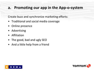 Promoting our app in the App-o-system Create buzz and synchronize marketing efforts: Traditional and social media coverage Online presence Advertising Affiliation The good, bad and ugly SEO And a little help from a friend 