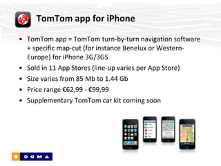 TomTom app = TomTom turn-by-turn navigation software + specific map-cut (for instance Benelux or Western-Europe) for iPhone 3G/3GS Sold in 11 App Stores (line-up varies per App Store) Size varies from 85 Mb to 1.44 Gb Price range €62,99 - €99,99 Supplementary TomTom car kit coming soon TomTom app for iPhone 