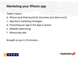 Marketing your iPhone app Today’s topics: iPhone (and iPod touch) for Dummies (are there any?) App Store marketing strategies Promoting our app in the App-o-system (Mobile) advertising Measuring sales Brought to you in 25 minutes… 