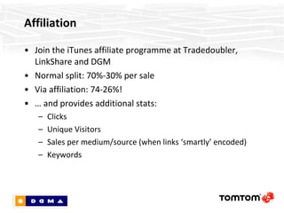 Affiliation Join the iTunes affiliate programme at Tradedoubler, LinkShare and DGM Normal split: 70%-30% per sale Via affiliation: 74-26%! …  and provides additional stats: Clicks Unique Visitors Sales per medium/source (when links ‘smartly’ encoded) Keywords 