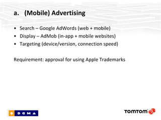 (Mobile) Advertising Search – Google AdWords (web + mobile) Display – AdMob (in-app + mobile websites) Targeting (device/version, connection speed) Requirement: approval for using Apple Trademarks 