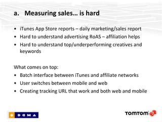 Measuring sales… is hard iTunes App Store reports – daily marketing/sales report Hard to understand advertising RoAS – affiliation helps Hard to understand top/underperforming creatives and keywords What comes on top: Batch interface between iTunes and affiliate networks User switches between mobile and web Creating tracking URL that work and both web and mobile 