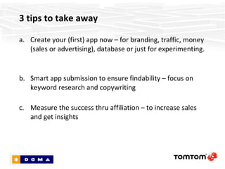 3 tips to take away Create your (first) app now – for branding, traffic, money (sales or advertising), database or just for experimenting.  Submit your app wisely to ensure discoverability – focus on keyword research and copywriting Measure the success thru affiliation – to increase sales and get insights 