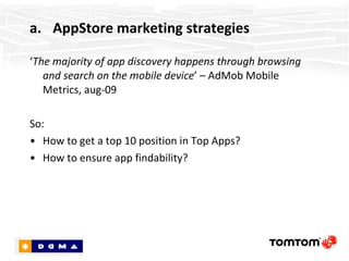 AppStore marketing strategies ‘ The majority of app discovery happens through browsing and search on the mobile device ’ – AdMob Mobile Metrics, aug-09 So: How to get into the “Top 25” or “What’s Hot” list? How to ensure app discoverability? 
