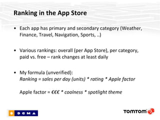 Ranking in the App Store Each app has primary and secondary category (Weather, Finance, Travel, Navigation, Sports, ..) Various rankings: overall (per App Store), per category, paid vs. free – rank changes at least daily. So choose your category wisely! My formula (unverified):  Ranking = sales per day (units) * rating * Apple factor Apple factor =  €€€ * coolness * spotlight theme 