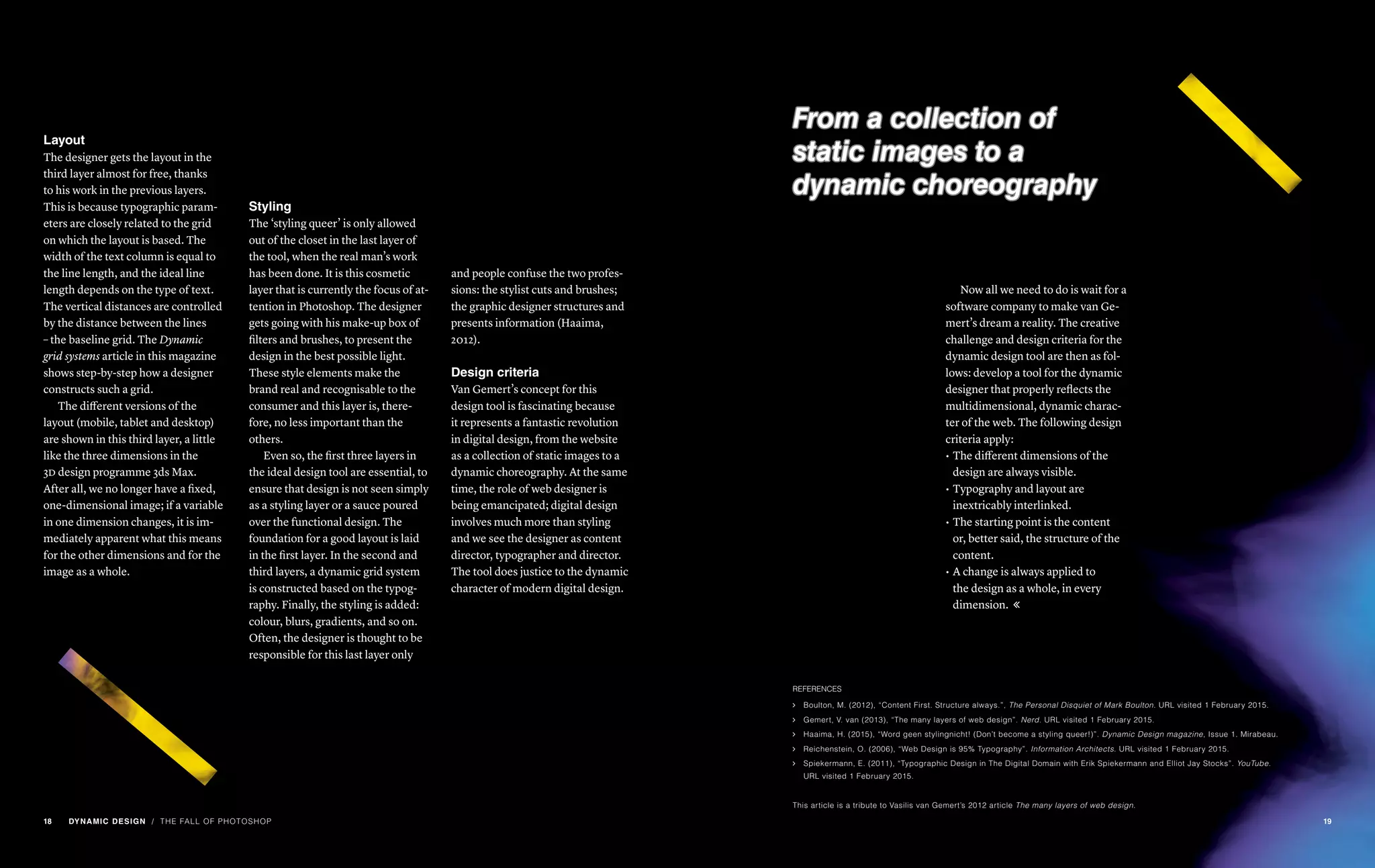 Styling
The ‘styling queer’ is only allowed
out of the closet in the last layer of
the tool, when the real man’s work
has been done. It is this cosmetic
layer that is currently the focus of at-
tention in Photoshop. The designer
gets going with his make-up box of
filters and brushes, to present the
design in the best possible light.
These style elements make the
brand real and recognisable to the
consumer and this layer is, there-
fore, no less important than the
others.
Even so, the first three layers in
the ideal design tool are essential, to
ensure that design is not seen simply
as a styling layer or a sauce poured
over the functional design. The
foundation for a good layout is laid
in the first layer. In the second and
third layers, a dynamic grid system
is constructed based on the typog-
raphy. Finally, the styling is added:
colour, blurs, gradients, and so on.
Often, the designer is thought to be
responsible for this last layer only
Layout
The designer gets the layout in the
third layer almost for free, thanks
to his work in the previous layers.
This is because typographic param-
eters are closely related to the grid
on which the layout is based. The
width of the text column is equal to
the line length, and the ideal line
length depends on the type of text.
The vertical distances are controlled
by the distance between the lines
– the baseline grid. The Dynamic
grid systems article in this magazine
shows step-by-step how a designer
constructs such a grid.
The different versions of the
layout (mobile, tablet and desktop)
are shown in this third layer, a little
like the three dimensions in the
3d design programme 3ds Max.
After all, we no longer have a fixed,
one-dimensional image; if a variable
in one dimension changes, it is im-
mediately apparent what this means
for the other dimensions and for the
image as a whole.
and people confuse the two profes-
sions: the stylist cuts and brushes;
the graphic designer structures and
presents information (Haaima,
2012).
Design criteria
Van Gemert’s concept for this
design tool is fascinating because
it represents a fantastic revolution
in digital design, from the website
as a collection of static images to a
dynamic choreography. At the same
time, the role of web designer is
being emancipated; digital design
involves much more than styling
and we see the designer as content
director, typographer and director.
The tool does justice to the dynamic
character of modern digital design.
/ THE FALL OF PHOTOSHOP
From a collection of
static images to a
dynamic choreography
Now all we need to do is wait for a
software company to make van Ge-
mert’s dream a reality. The creative
challenge and design criteria for the
dynamic design tool are then as fol-
lows: develop a tool for the dynamic
designer that properly reflects the
multidimensional, dynamic charac-
ter of the web. The following design
criteria apply:
•	The different dimensions of the
design are always visible.
•	Typography and layout are
inextricably interlinked.
•	The starting point is the content
or, better said, the structure of the
content.
•	A change is always applied to
the design as a whole, in every
dimension. 
REFERENCES
ąą Boulton, M. (2012), “Content First. Structure always.”, The Personal Disquiet of Mark Boulton. URL visited 1 February 2015.
ąą Gemert, V. van (2013), “The many layers of web design”. Nerd. URL visited 1 February 2015.
ąą Haaima, H. (2015), “Word geen stylingnicht! (Don’t become a styling queer!)”. Dynamic Design magazine, Issue 1. Mirabeau.
ąą Reichenstein, O. (2006), “Web Design is 95% Typography”. Information Architects. URL visited 1 February 2015.
ąą Spiekermann, E. (2011), “Typographic Design in The Digital Domain with Erik Spiekermann and Elliot Jay Stocks”. YouTube.
URL visited 1 February 2015.
This article is a tribute to Vasilis van Gemert’s 2012 article The many layers of web design.
18 DYNAMIC DESIGN 19
 
