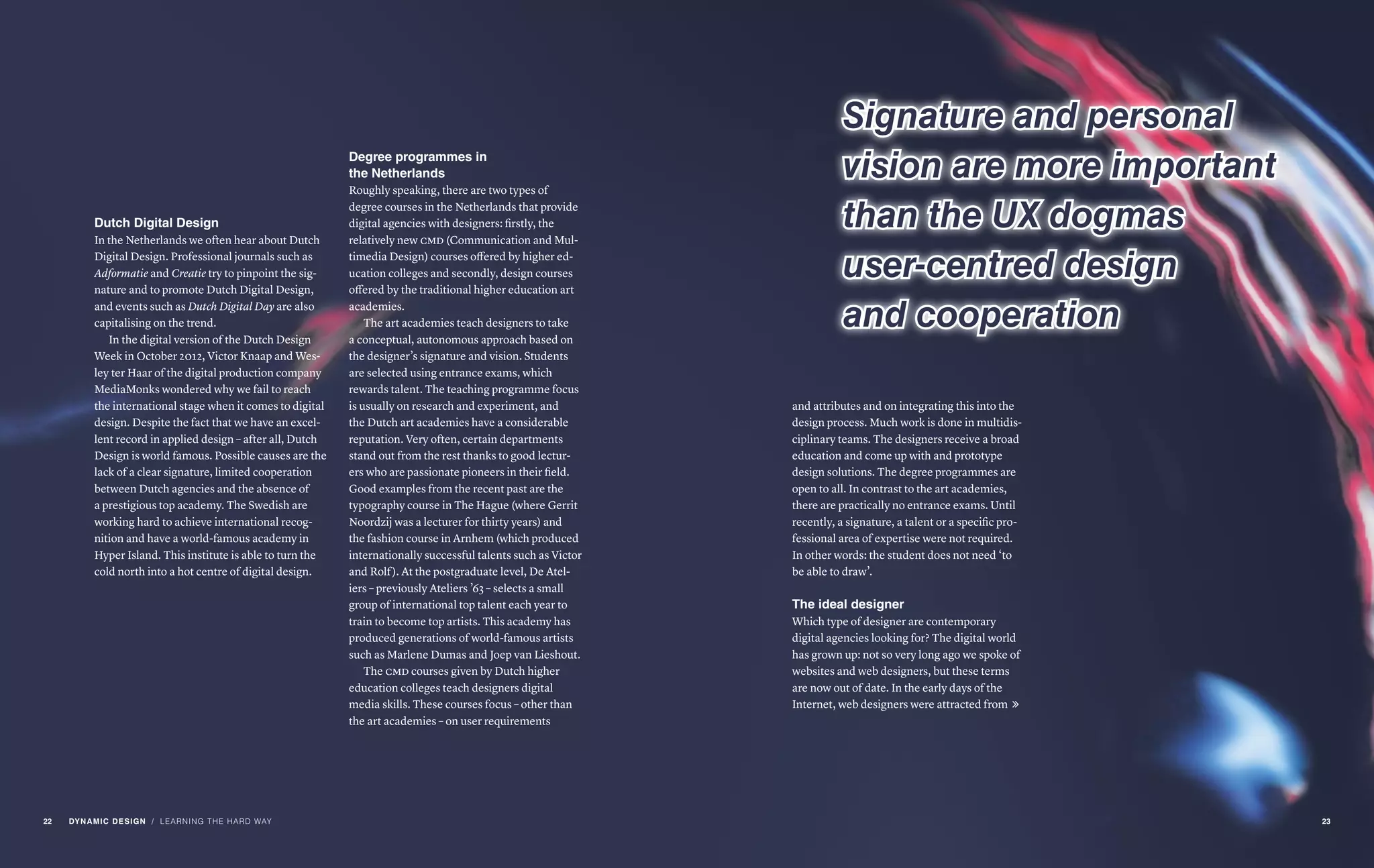 Dutch Digital Design
In the Netherlands we often hear about Dutch
Digital Design. Professional journals such as
Adformatie and Creatie try to pinpoint the sig-
nature and to promote Dutch Digital Design,
and events such as Dutch Digital Day are also
capitalising on the trend.
In the digital version of the Dutch Design
Week in October 2012, Victor Knaap and Wes-
ley ter Haar of the digital production company
MediaMonks wondered why we fail to reach
the international stage when it comes to digital
design. Despite the fact that we have an excel-
lent record in applied design – after all, Dutch
Design is world famous. Possible causes are the
lack of a clear signature, limited cooperation
between Dutch agencies and the absence of
a prestigious top academy. The Swedish are
working hard to achieve international recog-
nition and have a world-famous academy in
Hyper Island. This institute is able to turn the
cold north into a hot centre of digital design.
and attributes and on integrating this into the
design process. Much work is done in multidis-
ciplinary teams. The designers receive a broad
education and come up with and prototype
design solutions. The degree programmes are
open to all. In contrast to the art academies,
there are practically no entrance exams. Until
recently, a signature, a talent or a specific pro-
fessional area of expertise were not required.
In other words: the student does not need ‘to
be able to draw’.
The ideal designer
Which type of designer are contemporary
digital agencies looking for? The digital world
has grown up: not so very long ago we spoke of
websites and web designers, but these terms
are now out of date. In the early days of the
Internet, web designers were attracted from 
/ LEARNING THE HARD WAY
Signature and personal
vision are more important
than the UX dogmas
user-centred design
and cooperation
Degree programmes in
the Netherlands
Roughly speaking, there are two types of
degree courses in the Netherlands that provide
digital agencies with designers: firstly, the
relatively new cmd (Communication and Mul-
timedia Design) courses offered by higher ed-
ucation colleges and secondly, design courses
offered by the traditional higher education art
academies.
The art academies teach designers to take
a conceptual, autonomous approach based on
the designer’s signature and vision. Students
are selected using entrance exams, which
rewards talent. The teaching programme focus
is usually on research and experiment, and
the Dutch art academies have a considerable
reputation. Very often, certain departments
stand out from the rest thanks to good lectur-
ers who are passionate pioneers in their field.
Good examples from the recent past are the
typography course in The Hague (where Gerrit
Noordzij was a lecturer for thirty years) and
the fashion course in Arnhem (which produced
internationally successful talents such as Victor
and Rolf). At the postgraduate level, De Atel-
iers – previously Ateliers ’63 – selects a small
group of international top talent each year to
train to become top artists. This academy has
produced generations of world-famous artists
such as Marlene Dumas and Joep van Lieshout.
The cmd courses given by Dutch higher
education colleges teach designers digital
media skills. These courses focus – other than
the art academies – on user requirements
22 DYNAMIC DESIGN 23
 