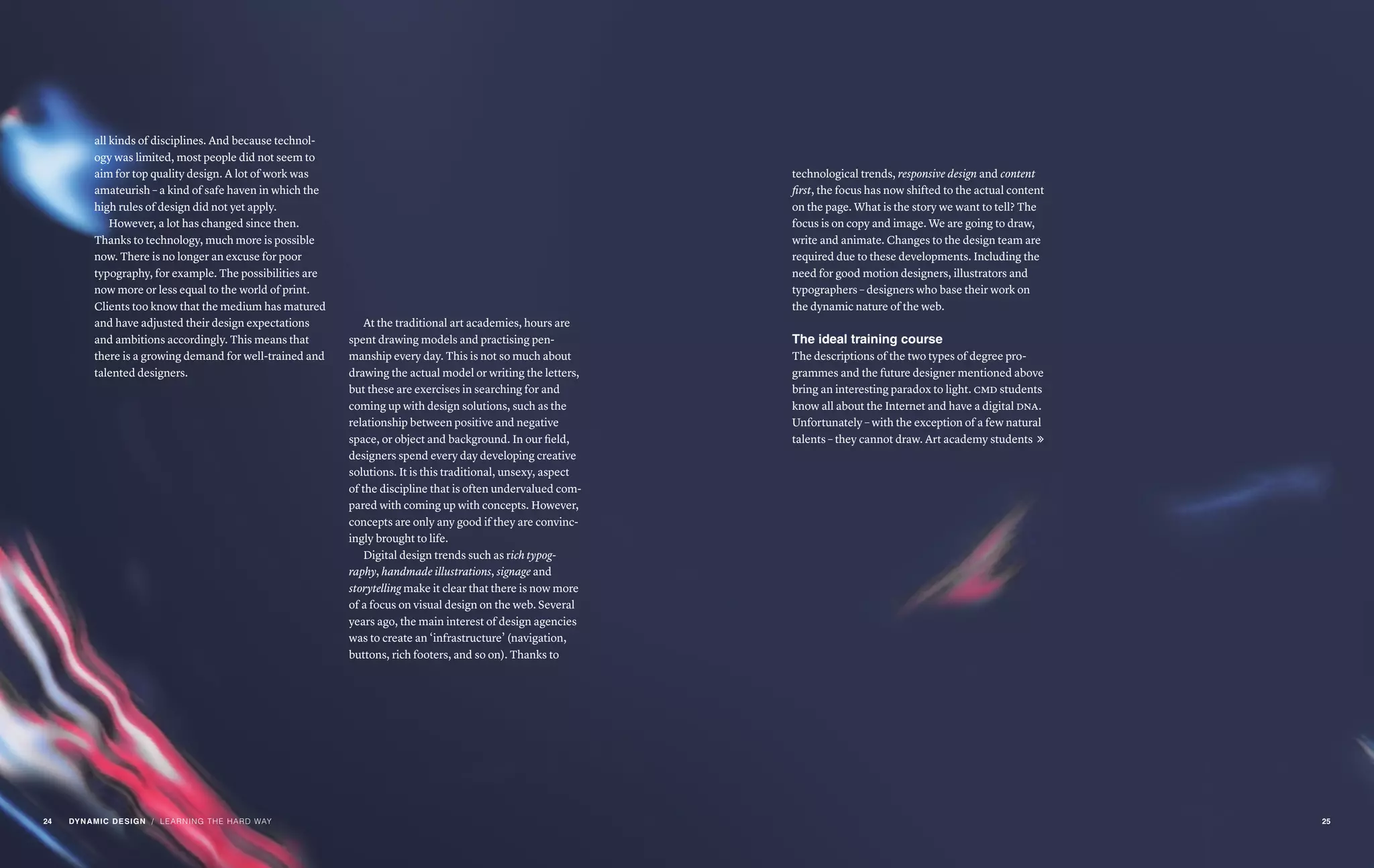 / LEARNING THE HARD WAY
all kinds of disciplines. And because technol-
ogy was limited, most people did not seem to
aim for top quality design. A lot of work was
amateurish – a kind of safe haven in which the
high rules of design did not yet apply.
However, a lot has changed since then.
Thanks to technology, much more is possible
now. There is no longer an excuse for poor
typography, for example. The possibilities are
now more or less equal to the world of print.
Clients too know that the medium has matured
and have adjusted their design expectations
and ambitions accordingly. This means that
there is a growing demand for well-trained and
talented designers.
At the traditional art academies, hours are
spent drawing models and practising pen-
manship every day. This is not so much about
drawing the actual model or writing the letters,
but these are exercises in searching for and
coming up with design solutions, such as the
relationship between positive and negative
space, or object and background. In our field,
designers spend every day developing creative
solutions. It is this traditional, unsexy, aspect
of the discipline that is often undervalued com-
pared with coming up with concepts. However,
concepts are only any good if they are convinc-
ingly brought to life.
Digital design trends such as rich typog-
raphy, handmade illustrations, signage and
storytelling make it clear that there is now more
of a focus on visual design on the web. Several
years ago, the main interest of design agencies
was to create an ‘infrastructure’ (navigation,
buttons, rich footers, and so on). Thanks to
technological trends, responsive design and content
first, the focus has now shifted to the actual content
on the page. What is the story we want to tell? The
focus is on copy and image. We are going to draw,
write and animate. Changes to the design team are
required due to these developments. Including the
need for good motion designers, illustrators and
typographers – designers who base their work on
the dynamic nature of the web.
The ideal training course
The descriptions of the two types of degree pro-
grammes and the future designer mentioned above
bring an interesting paradox to light. cmd students
know all about the Internet and have a digital dna.
Unfortunately – with the exception of a few natural
talents – they cannot draw. Art academy students 
24 DYNAMIC DESIGN 25
 