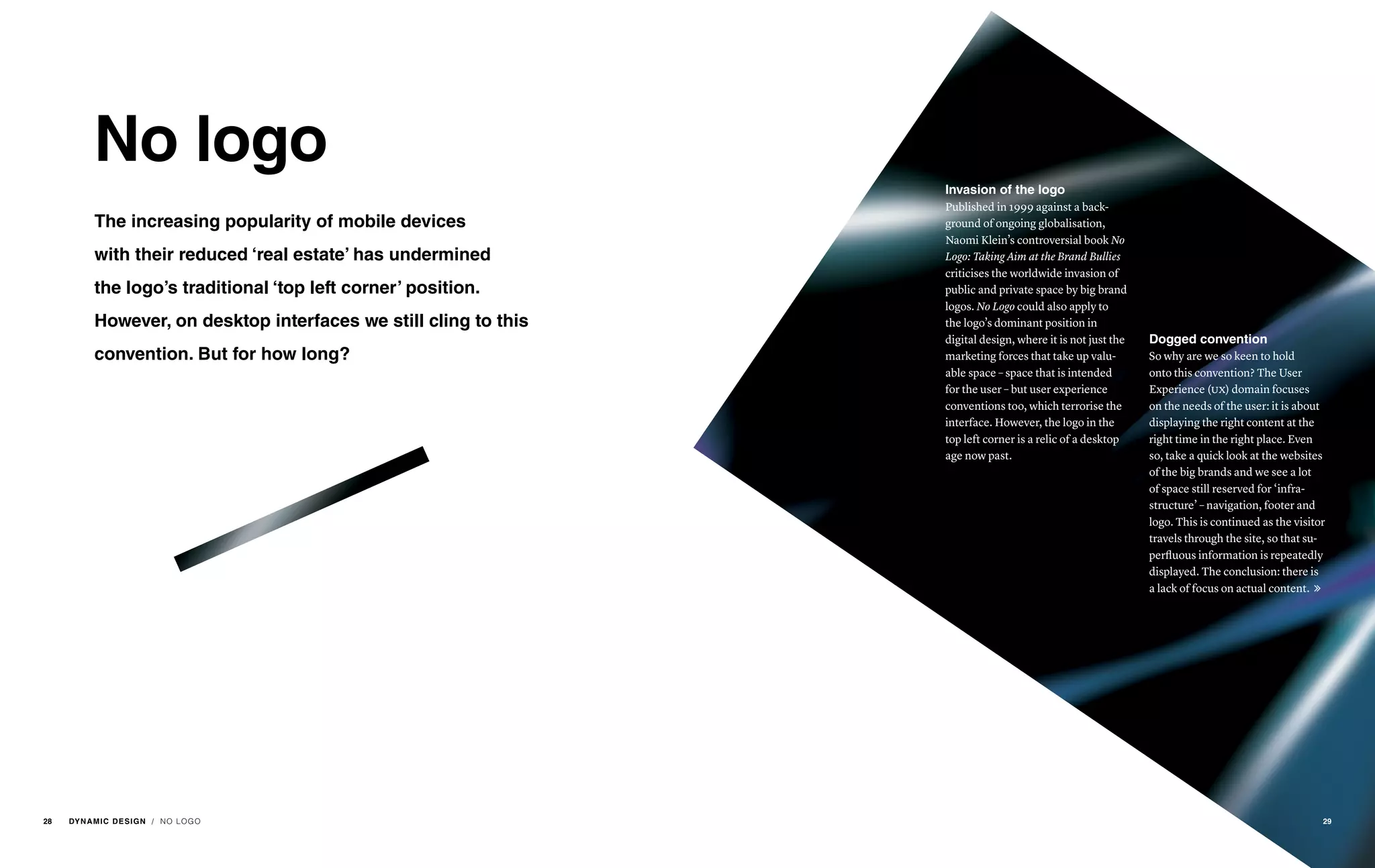 No logo
The increasing popularity of mobile devices
with their reduced ‘real estate’ has undermined
the logo’s traditional ‘top left corner’ position.
However, on desktop interfaces we still cling to this
convention. But for how long?
Invasion of the logo
Published in 1999 against a back-
ground of ongoing globalisation,
Naomi Klein’s controversial book No
Logo: Taking Aim at the Brand Bullies
criticises the worldwide invasion of
public and private space by big brand
logos. No Logo could also apply to
the logo’s dominant position in
digital design, where it is not just the
marketing forces that take up valu-
able space – space that is intended
for the user – but user experience
conventions too, which terrorise the
interface. However, the logo in the
top left corner is a relic of a desktop
age now past.
Dogged convention
So why are we so keen to hold
onto this convention? The User
Experience (ux) domain focuses
on the needs of the user: it is about
displaying the right content at the
right time in the right place. Even
so, take a quick look at the websites
of the big brands and we see a lot
of space still reserved for ‘infra-
structure’ – navigation, footer and
logo. This is continued as the visitor
travels through the site, so that su-
perfluous information is repeatedly
displayed. The conclusion: there is
a lack of focus on actual content. 
/ NO LOGO 2928 DYNAMIC DESIGN
 