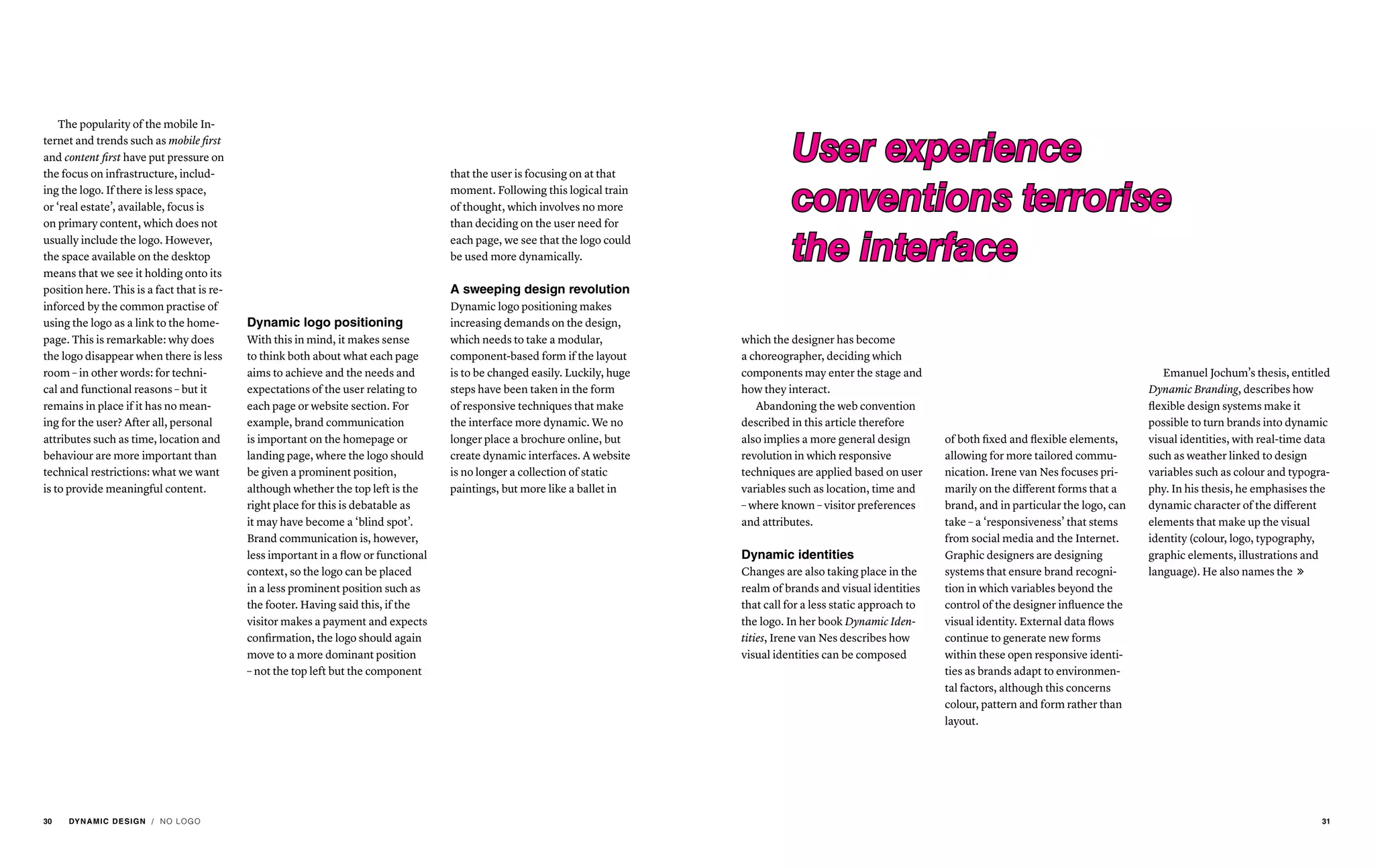 The popularity of the mobile In-
ternet and trends such as mobile first
and content first have put pressure on
the focus on infrastructure, includ-
ing the logo. If there is less space,
or ‘real estate’, available, focus is
on primary content, which does not
usually include the logo. However,
the space available on the desktop
means that we see it holding onto its
position here. This is a fact that is re-
inforced by the common practise of
using the logo as a link to the home-
page. This is remarkable: why does
the logo disappear when there is less
room – in other words: for techni-
cal and functional reasons – but it
remains in place if it has no mean-
ing for the user? After all, personal
attributes such as time, location and
behaviour are more important than
technical restrictions: what we want
is to provide meaningful content.
Dynamic logo positioning
With this in mind, it makes sense
to think both about what each page
aims to achieve and the needs and
expectations of the user relating to
each page or website section. For
example, brand communication
is important on the homepage or
landing page, where the logo should
be given a prominent position,
although whether the top left is the
right place for this is debatable as
it may have become a ‘blind spot’.
Brand communication is, however,
less important in a flow or functional
context, so the logo can be placed
in a less prominent position such as
the footer. Having said this, if the
visitor makes a payment and expects
confirmation, the logo should again
move to a more dominant position
– not the top left but the component
that the user is focusing on at that
moment. Following this logical train
of thought, which involves no more
than deciding on the user need for
each page, we see that the logo could
be used more dynamically.
A sweeping design revolution
Dynamic logo positioning makes
increasing demands on the design,
which needs to take a modular,
component-based form if the layout
is to be changed easily. Luckily, huge
steps have been taken in the form
of responsive techniques that make
the interface more dynamic. We no
longer place a brochure online, but
create dynamic interfaces. A website
is no longer a collection of static
paintings, but more like a ballet in
which the designer has become
a choreographer, deciding which
components may enter the stage and
how they interact.
Abandoning the web convention
described in this article therefore
also implies a more general design
revolution in which responsive
techniques are applied based on user
variables such as location, time and
– where known – visitor preferences
and attributes.
Dynamic identities
Changes are also taking place in the
realm of brands and visual identities
that call for a less static approach to
the logo. In her book Dynamic Iden-
tities, Irene van Nes describes how
visual identities can be composed
of both fixed and flexible elements,
allowing for more tailored commu-
nication. Irene van Nes focuses pri-
marily on the different forms that a
brand, and in particular the logo, can
take – a ‘responsiveness’ that stems
from social media and the Internet.
Graphic designers are designing
systems that ensure brand recogni-
tion in which variables beyond the
control of the designer influence the
visual identity. External data flows
continue to generate new forms
within these open responsive identi-
ties as brands adapt to environmen-
tal factors, although this concerns
colour, pattern and form rather than
layout.
User experience
conventions terrorise
the interface
Emanuel Jochum’s thesis, entitled
Dynamic Branding, describes how
flexible design systems make it
possible to turn brands into dynamic
visual identities, with real-time data
such as weather linked to design
variables such as colour and typogra-
phy. In his thesis, he emphasises the
dynamic character of the different
elements that make up the visual
identity (colour, logo, typography,
graphic elements, illustrations and
language). He also names the 
/ NO LOGO30 DYNAMIC DESIGN 31
 