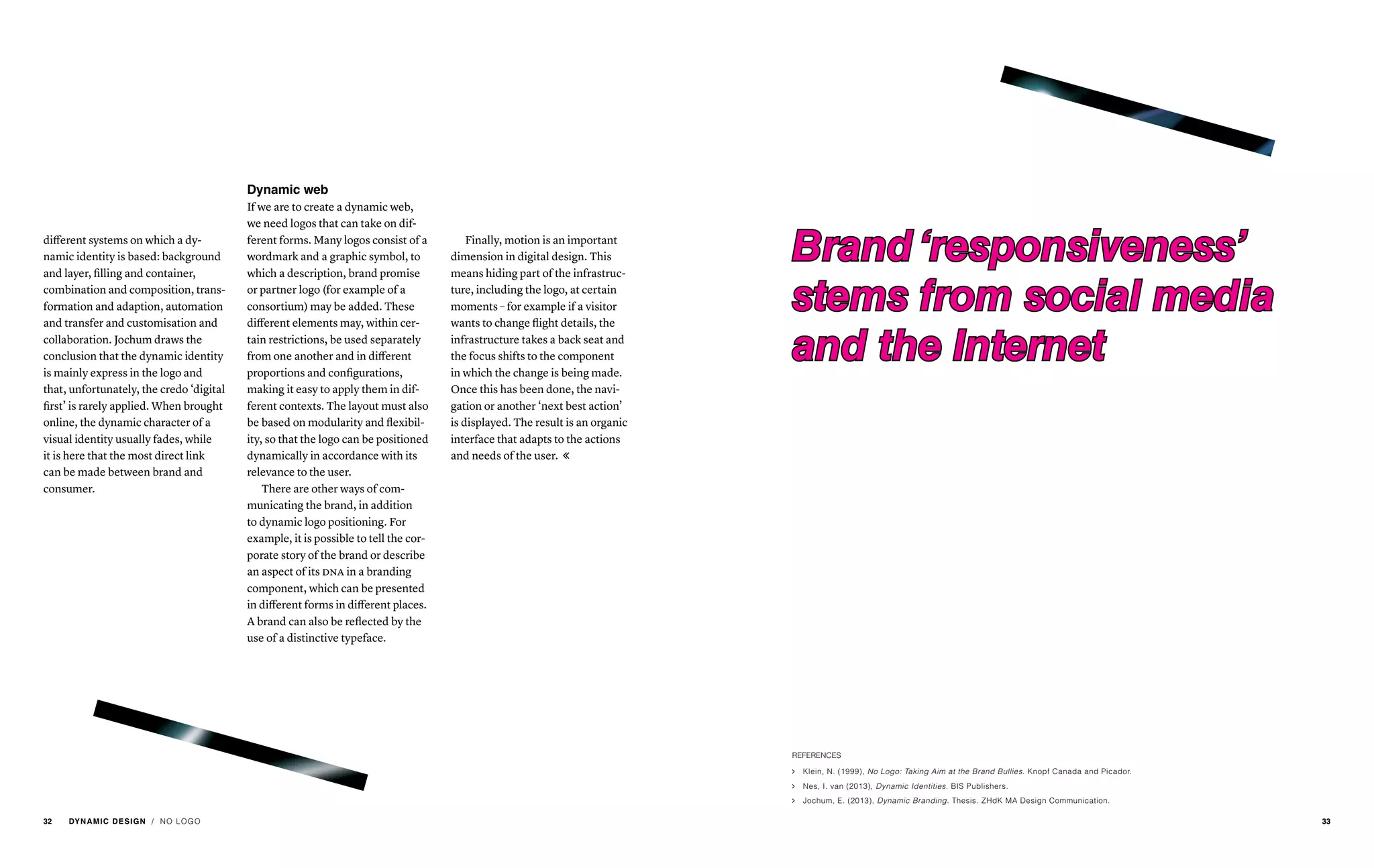 different systems on which a dy-
namic identity is based: background
and layer, filling and container,
combination and composition, trans-
formation and adaption, automation
and transfer and customisation and
collaboration. Jochum draws the
conclusion that the dynamic identity
is mainly express in the logo and
that, unfortunately, the credo ‘digital
first’ is rarely applied. When brought
online, the dynamic character of a
visual identity usually fades, while
it is here that the most direct link
can be made between brand and
consumer.
Dynamic web
If we are to create a dynamic web,
we need logos that can take on dif-
ferent forms. Many logos consist of a
wordmark and a graphic symbol, to
which a description, brand promise
or partner logo (for example of a
consortium) may be added. These
different elements may, within cer-
tain restrictions, be used separately
from one another and in different
proportions and configurations,
making it easy to apply them in dif-
ferent contexts. The layout must also
be based on modularity and flexibil-
ity, so that the logo can be positioned
dynamically in accordance with its
relevance to the user.
There are other ways of com-
municating the brand, in addition
to dynamic logo positioning. For
example, it is possible to tell the cor-
porate story of the brand or describe
an aspect of its dna in a branding
component, which can be presented
in different forms in different places.
A brand can also be reflected by the
use of a distinctive typeface.
Finally, motion is an important
dimension in digital design. This
means hiding part of the infrastruc-
ture, including the logo, at certain
moments – for example if a visitor
wants to change flight details, the
infrastructure takes a back seat and
the focus shifts to the component
in which the change is being made.
Once this has been done, the navi-
gation or another ‘next best action’
is displayed. The result is an organic
interface that adapts to the actions
and needs of the user. 
Brand ‘responsiveness’
stems from social media
and the Internet
REFERENCES
ąą Klein, N. (1999), No Logo: Taking Aim at the Brand Bullies. Knopf Canada and Picador.
ąą Nes, I. van (2013), Dynamic Identities. BIS Publishers.
ąą Jochum, E. (2013), Dynamic Branding. Thesis. ZHdK MA Design Communication.
/ NO LOGO32 DYNAMIC DESIGN 33
 