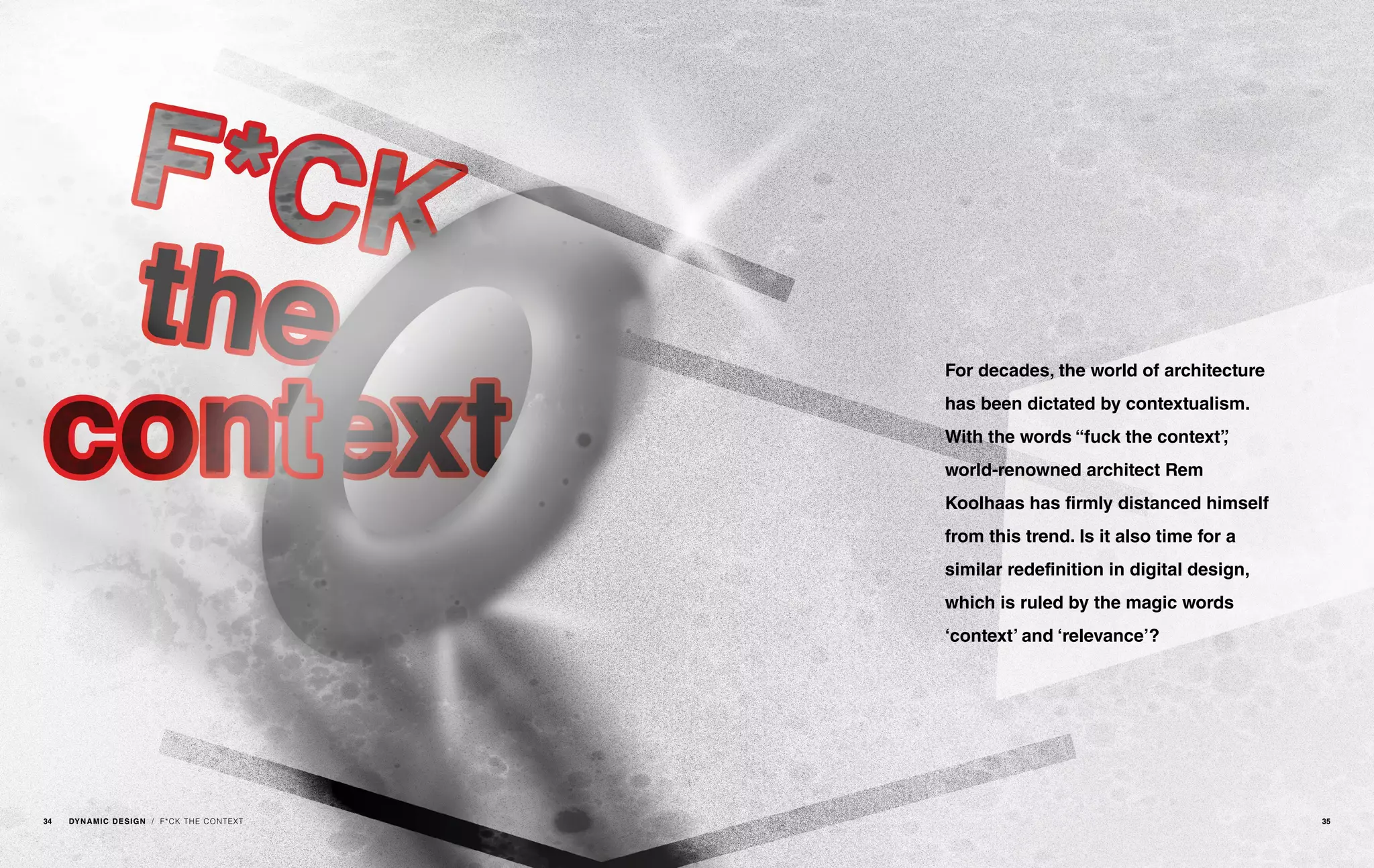 / F*CK THE CONTEXT
For decades, the world of architecture
has been dictated by contextualism.
With the words “fuck the context”,
world-renowned architect Rem
Koolhaas has firmly distanced himself
from this trend. Is it also time for a
similar redefinition in digital design,
which is ruled by the magic words
‘context’ and ‘relevance’?
34 DYNAMIC DESIGN 35
 