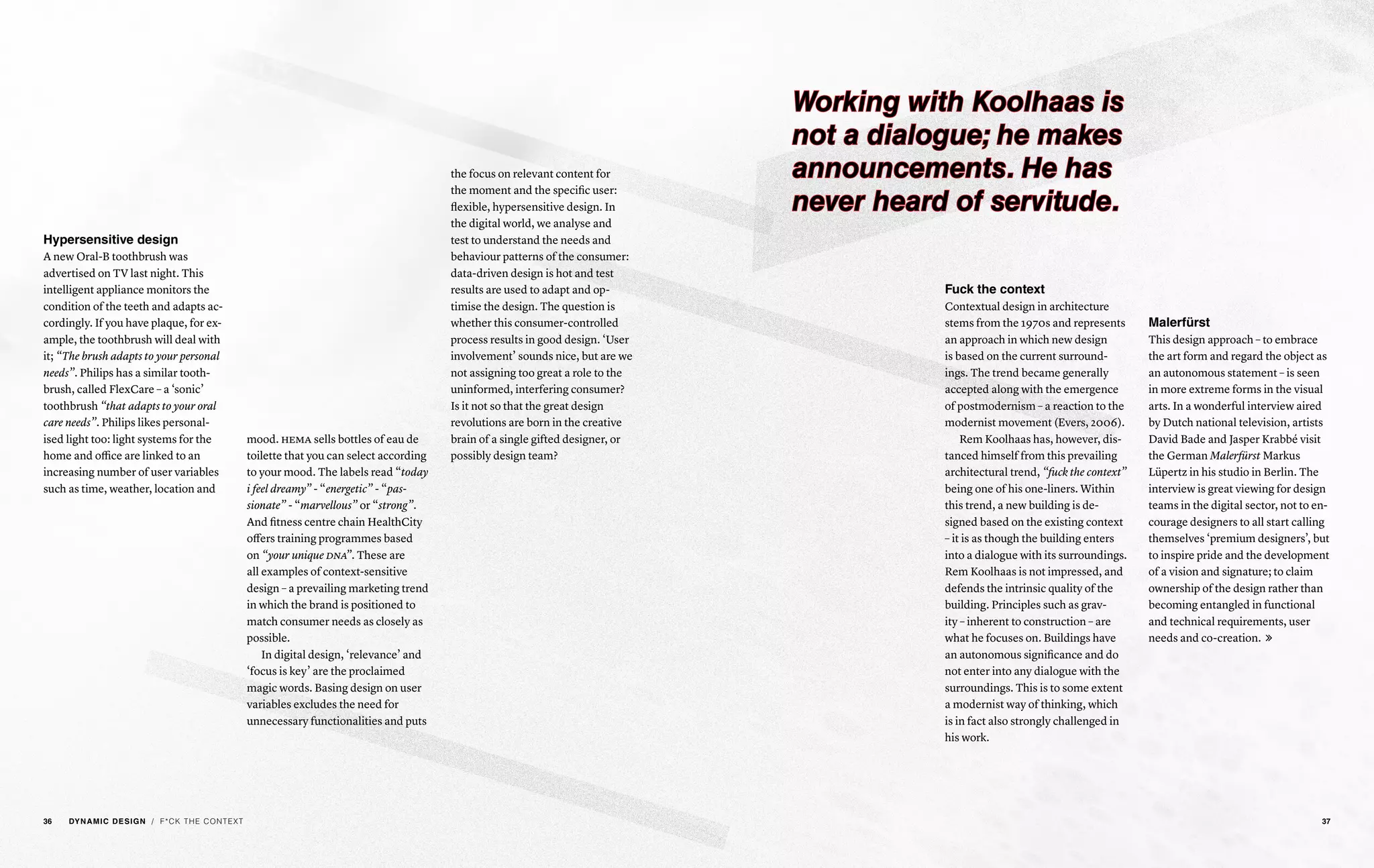 Hypersensitive design
A new Oral-B toothbrush was
advertised on TV last night. This
intelligent appliance monitors the
condition of the teeth and adapts ac-
cordingly. If you have plaque, for ex-
ample, the toothbrush will deal with
it; “The brush adapts to your personal
needs”. Philips has a similar tooth-
brush, called FlexCare – a ‘sonic’
toothbrush “that adapts to your oral
care needs”. Philips likes personal-
ised light too: light systems for the
home and office are linked to an
increasing number of user variables
such as time, weather, location and
mood. hema sells bottles of eau de
toilette that you can select according
to your mood. The labels read “today
i feel dreamy” - “energetic” - “pas-
sionate” - “marvellous” or “strong”.
And fitness centre chain HealthCity
offers training programmes based
on “your unique dna”. These are
all examples of context-sensitive
design – a prevailing marketing trend
in which the brand is positioned to
match consumer needs as closely as
possible.
In digital design, ‘relevance’ and
‘focus is key’ are the proclaimed
magic words. Basing design on user
variables excludes the need for
unnecessary functionalities and puts
the focus on relevant content for
the moment and the specific user:
flexible, hypersensitive design. In
the digital world, we analyse and
test to understand the needs and
behaviour patterns of the consumer:
data-driven design is hot and test
results are used to adapt and op-
timise the design. The question is
whether this consumer-controlled
process results in good design. ‘User
involvement’ sounds nice, but are we
not assigning too great a role to the
uninformed, interfering consumer?
Is it not so that the great design
revolutions are born in the creative
brain of a single gifted designer, or
possibly design team?
/ F*CK THE CONTEXT
Fuck the context
Contextual design in architecture
stems from the 1970s and represents
an approach in which new design
is based on the current surround-
ings. The trend became generally
accepted along with the emergence
of postmodernism – a reaction to the
modernist movement (Evers, 2006).
Rem Koolhaas has, however, dis-
tanced himself from this prevailing
architectural trend, “fuck the context”
being one of his one-liners. Within
this trend, a new building is de-
signed based on the existing context
– it is as though the building enters
into a dialogue with its surroundings.
Rem Koolhaas is not impressed, and
defends the intrinsic quality of the
building. Principles such as grav-
ity – inherent to construction – are
what he focuses on. Buildings have
an autonomous significance and do
not enter into any dialogue with the
surroundings. This is to some extent
a modernist way of thinking, which
is in fact also strongly challenged in
his work.
Malerfürst
This design approach – to embrace
the art form and regard the object as
an autonomous statement – is seen
in more extreme forms in the visual
arts. In a wonderful interview aired
by Dutch national television, artists
David Bade and Jasper Krabbé visit
the German Malerfürst Markus
Lüpertz in his studio in Berlin. The
interview is great viewing for design
teams in the digital sector, not to en-
courage designers to all start calling
themselves ‘premium designers’, but
to inspire pride and the development
of a vision and signature; to claim
ownership of the design rather than
becoming entangled in functional
and technical requirements, user
needs and co-creation. 
Working with Koolhaas is
not a dialogue; he makes
announcements. He has
never heard of servitude.
36 DYNAMIC DESIGN 37
 