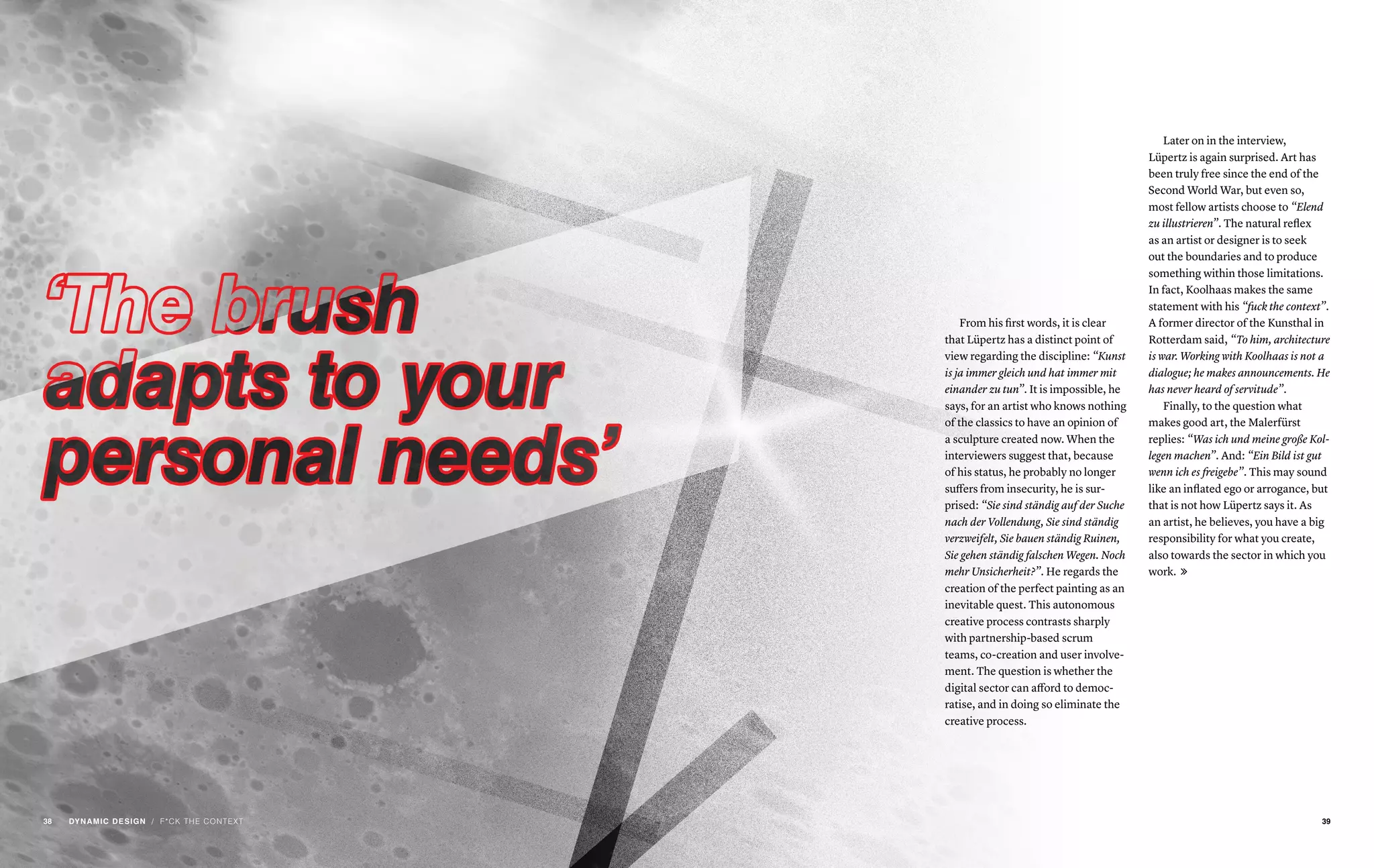 / F*CK THE CONTEXT
From his first words, it is clear
that Lüpertz has a distinct point of
view regarding the discipline: “Kunst
is ja immer gleich und hat immer mit
einander zu tun”. It is impossible, he
says, for an artist who knows nothing
of the classics to have an opinion of
a sculpture created now. When the
interviewers suggest that, because
of his status, he probably no longer
suffers from insecurity, he is sur-
prised: “Sie sind ständig auf der Suche
nach der Vollendung, Sie sind ständig
verzweifelt, Sie bauen ständig Ruinen,
Sie gehen ständig falschen Wegen. Noch
mehr Unsicherheit?”. He regards the
creation of the perfect painting as an
inevitable quest. This autonomous
creative process contrasts sharply
with partnership-based scrum
teams, co-creation and user involve-
ment. The question is whether the
digital sector can afford to democ-
ratise, and in doing so eliminate the
creative process.
Later on in the interview,
Lüpertz is again surprised. Art has
been truly free since the end of the
Second World War, but even so,
most fellow artists choose to “Elend
zu illustrieren”. The natural reflex
as an artist or designer is to seek
out the boundaries and to produce
something within those limitations.
In fact, Koolhaas makes the same
statement with his “fuck the context”.
A former director of the Kunsthal in
Rotterdam said, “To him, architecture
is war. Working with Koolhaas is not a
dialogue; he makes announcements. He
has never heard of servitude”.
Finally, to the question what
makes good art, the Malerfürst
replies: “Was ich und meine große Kol-
legen machen”. And: “Ein Bild ist gut
wenn ich es freigebe”. This may sound
like an inflated ego or arrogance, but
that is not how Lüpertz says it. As
an artist, he believes, you have a big
responsibility for what you create,
also towards the sector in which you
work. 
3938 DYNAMIC DESIGN
 