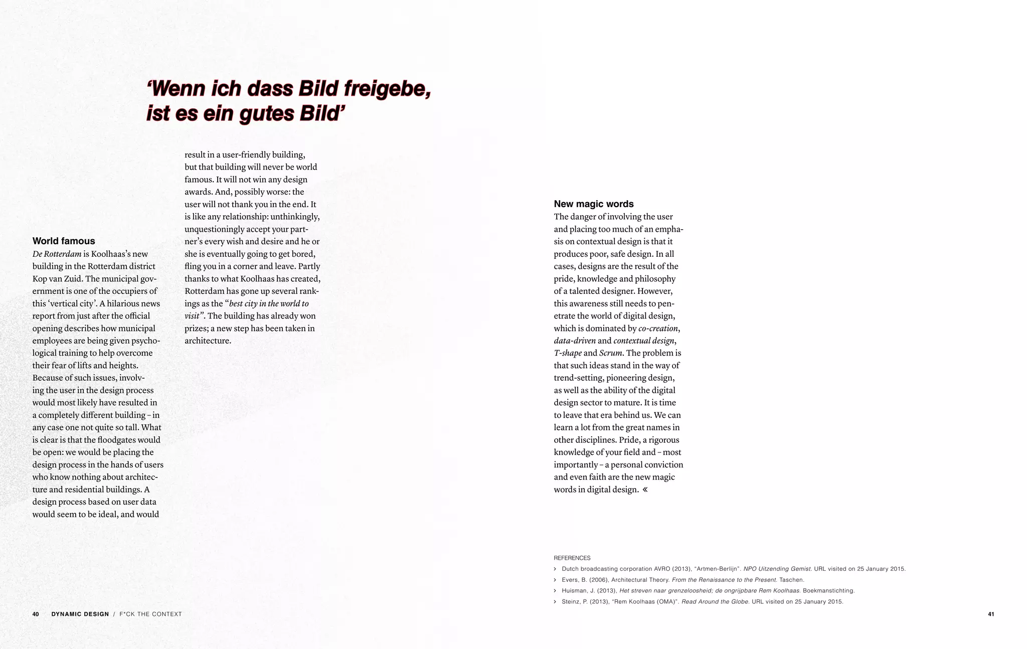 / F*CK THE CONTEXT
World famous
De Rotterdam is Koolhaas’s new
building in the Rotterdam district
Kop van Zuid. The municipal gov-
ernment is one of the occupiers of
this ‘vertical city’. A hilarious news
report from just after the official
opening describes how municipal
employees are being given psycho-
logical training to help overcome
their fear of lifts and heights.
Because of such issues, involv-
ing the user in the design process
would most likely have resulted in
a completely different building – in
any case one not quite so tall. What
is clear is that the floodgates would
be open: we would be placing the
design process in the hands of users
who know nothing about architec-
ture and residential buildings. A
design process based on user data
would seem to be ideal, and would
result in a user-friendly building,
but that building will never be world
famous. It will not win any design
awards. And, possibly worse: the
user will not thank you in the end. It
is like any relationship: unthinkingly,
unquestioningly accept your part-
ner’s every wish and desire and he or
she is eventually going to get bored,
fling you in a corner and leave. Partly
thanks to what Koolhaas has created,
Rotterdam has gone up several rank-
ings as the “best city in the world to
visit”. The building has already won
prizes; a new step has been taken in
architecture.
New magic words
The danger of involving the user
and placing too much of an empha-
sis on contextual design is that it
produces poor, safe design. In all
cases, designs are the result of the
pride, knowledge and philosophy
of a talented designer. However,
this awareness still needs to pen-
etrate the world of digital design,
which is dominated by co-creation,
data-driven and contextual design,
T-shape and Scrum. The problem is
that such ideas stand in the way of
trend-setting, pioneering design,
as well as the ability of the digital
design sector to mature. It is time
to leave that era behind us. We can
learn a lot from the great names in
other disciplines. Pride, a rigorous
knowledge of your field and – most
importantly – a personal conviction
and even faith are the new magic
words in digital design. 
‘Wenn ich dass Bild freigebe,
ist es ein gutes Bild’
/ F*CK THE CONTEXT
REFERENCES
ąą Dutch broadcasting corporation AVRO (2013), “Artmen-Berlijn”. NPO Uitzending Gemist. URL visited on 25 January 2015.
ąą Evers, B. (2006), Architectural Theory. From the Renaissance to the Present. Taschen.
ąą Huisman, J. (2013), Het streven naar grenzeloosheid; de ongrijpbare Rem Koolhaas. Boekmanstichting.
ąą Steinz, P. (2013), “Rem Koolhaas (OMA)”. Read Around the Globe. URL visited on 25 January 2015.
40 DYNAMIC DESIGN 41
 
