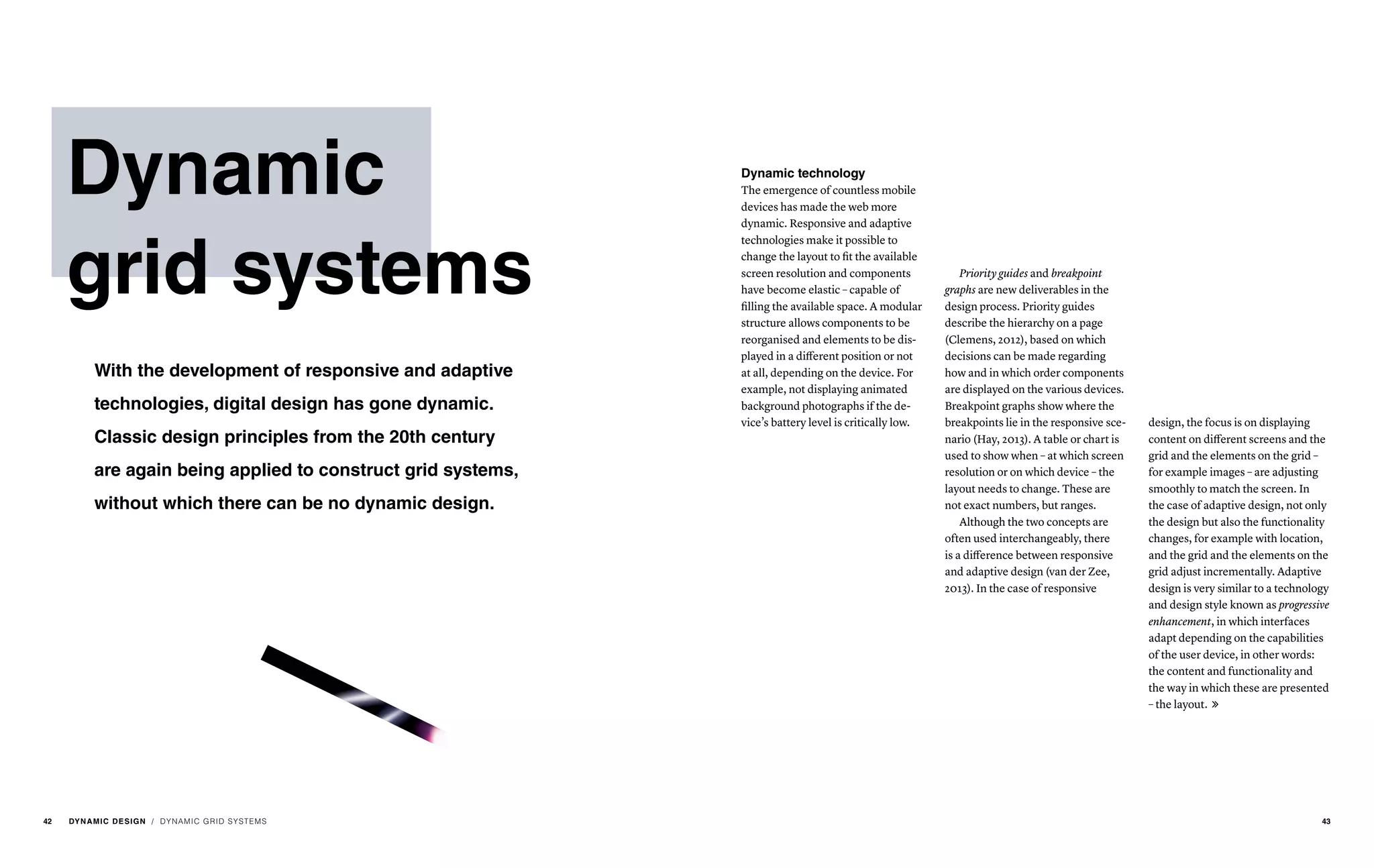 Dynamic
grid systems
With the development of responsive and adaptive
technologies, digital design has gone dynamic.
Classic design principles from the 20th century
are again being applied to construct grid systems,
without which there can be no dynamic design.
/ DYNAMIC GRID SYSTEMS
Dynamic technology
The emergence of countless mobile
devices has made the web more
dynamic. Responsive and adaptive
technologies make it possible to
change the layout to fit the available
screen resolution and components
have become elastic – capable of
filling the available space. A modular
structure allows components to be
reorganised and elements to be dis-
played in a different position or not
at all, depending on the device. For
example, not displaying animated
background photographs if the de-
vice’s battery level is critically low.
Priority guides and breakpoint
graphs are new deliverables in the
design process. Priority guides
describe the hierarchy on a page
(Clemens, 2012), based on which
decisions can be made regarding
how and in which order components
are displayed on the various devices.
Breakpoint graphs show where the
breakpoints lie in the responsive sce-
nario (Hay, 2013). A table or chart is
used to show when – at which screen
resolution or on which device – the
layout needs to change. These are
not exact numbers, but ranges.
Although the two concepts are
often used interchangeably, there
is a difference between responsive
and adaptive design (van der Zee,
2013). In the case of responsive
design, the focus is on displaying
content on different screens and the
grid and the elements on the grid –
for example images – are adjusting
smoothly to match the screen. In
the case of adaptive design, not only
the design but also the functionality
changes, for example with location,
and the grid and the elements on the
grid adjust incrementally. Adaptive
design is very similar to a technology
and design style known as progressive
enhancement, in which interfaces
adapt depending on the capabilities
of the user device, in other words:
the content and functionality and
the way in which these are presented
– the layout. 
42 DYNAMIC DESIGN 43
 