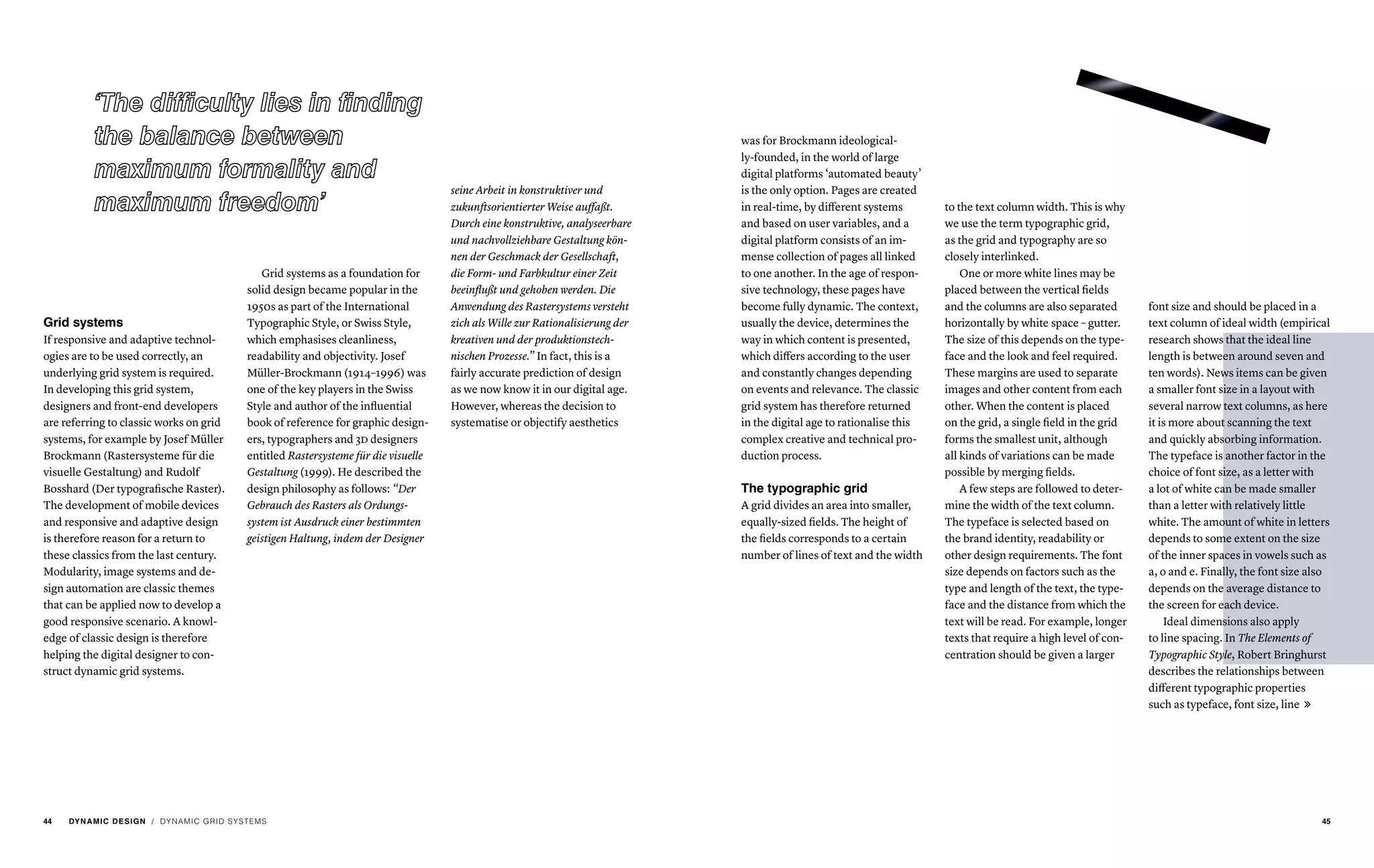 Grid systems
If responsive and adaptive technol-
ogies are to be used correctly, an
underlying grid system is required.
In developing this grid system,
designers and front-end developers
are referring to classic works on grid
systems, for example by Josef Müller
Brockmann (Rastersysteme für die
visuelle Gestaltung) and Rudolf
Bosshard (Der typografische Raster).
The development of mobile devices
and responsive and adaptive design
is therefore reason for a return to
these classics from the last century.
Modularity, image systems and de-
sign automation are classic themes
that can be applied now to develop a
good responsive scenario. A knowl-
edge of classic design is therefore
helping the digital designer to con-
struct dynamic grid systems.
Grid systems as a foundation for
solid design became popular in the
1950s as part of the International
Typographic Style, or Swiss Style,
which emphasises cleanliness,
readability and objectivity. Josef
Müller-Brockmann (1914–1996) was
one of the key players in the Swiss
Style and author of the influential
book of reference for graphic design-
ers, typographers and 3d designers
entitled Rastersysteme für die visuelle
Gestaltung (1999). He described the
design philosophy as follows: “Der
Gebrauch des Rasters als Ordungs-
system ist Ausdruck einer bestimmten
geistigen Haltung, indem der Designer
seine Arbeit in konstruktiver und
zukunftsorientierter Weise auffaßt.
Durch eine konstruktive, analyseerbare
und nachvollziehbare Gestaltung kön-
nen der Geschmack der Gesellschaft,
die Form- und Farbkultur einer Zeit
beeinflußt und gehoben werden. Die
Anwendung des Rastersystems versteht
zich als Wille zur Rationalisierung der
kreativen und der produktionstech-
nischen Prozesse.” In fact, this is a
fairly accurate prediction of design
as we now know it in our digital age.
However, whereas the decision to
systematise or objectify aesthetics
/ DYNAMIC GRID SYSTEMS
was for Brockmann ideological-
ly-founded, in the world of large
digital platforms ‘automated beauty’
is the only option. Pages are created
in real-time, by different systems
and based on user variables, and a
digital platform consists of an im-
mense collection of pages all linked
to one another. In the age of respon-
sive technology, these pages have
become fully dynamic. The context,
usually the device, determines the
way in which content is presented,
which differs according to the user
and constantly changes depending
on events and relevance. The classic
grid system has therefore returned
in the digital age to rationalise this
complex creative and technical pro-
duction process.
The typographic grid
A grid divides an area into smaller,
equally-sized fields. The height of
the fields corresponds to a certain
number of lines of text and the width
to the text column width. This is why
we use the term typographic grid,
as the grid and typography are so
closely interlinked.
One or more white lines may be
placed between the vertical fields
and the columns are also separated
horizontally by white space – gutter.
The size of this depends on the type-
face and the look and feel required.
These margins are used to separate
images and other content from each
other. When the content is placed
on the grid, a single field in the grid
forms the smallest unit, although
all kinds of variations can be made
possible by merging fields.
A few steps are followed to deter-
mine the width of the text column.
The typeface is selected based on
the brand identity, readability or
other design requirements. The font
size depends on factors such as the
type and length of the text, the type-
face and the distance from which the
text will be read. For example, longer
texts that require a high level of con-
centration should be given a larger
font size and should be placed in a
text column of ideal width (empirical
research shows that the ideal line
length is between around seven and
ten words). News items can be given
a smaller font size in a layout with
several narrow text columns, as here
it is more about scanning the text
and quickly absorbing information.
The typeface is another factor in the
choice of font size, as a letter with
a lot of white can be made smaller
than a letter with relatively little
white. The amount of white in letters
depends to some extent on the size
of the inner spaces in vowels such as
a, o and e. Finally, the font size also
depends on the average distance to
the screen for each device.
Ideal dimensions also apply
to line spacing. In The Elements of
Typographic Style, Robert Bringhurst
describes the relationships between
different typographic properties
such as typeface, font size, line 
44 DYNAMIC DESIGN 45
 