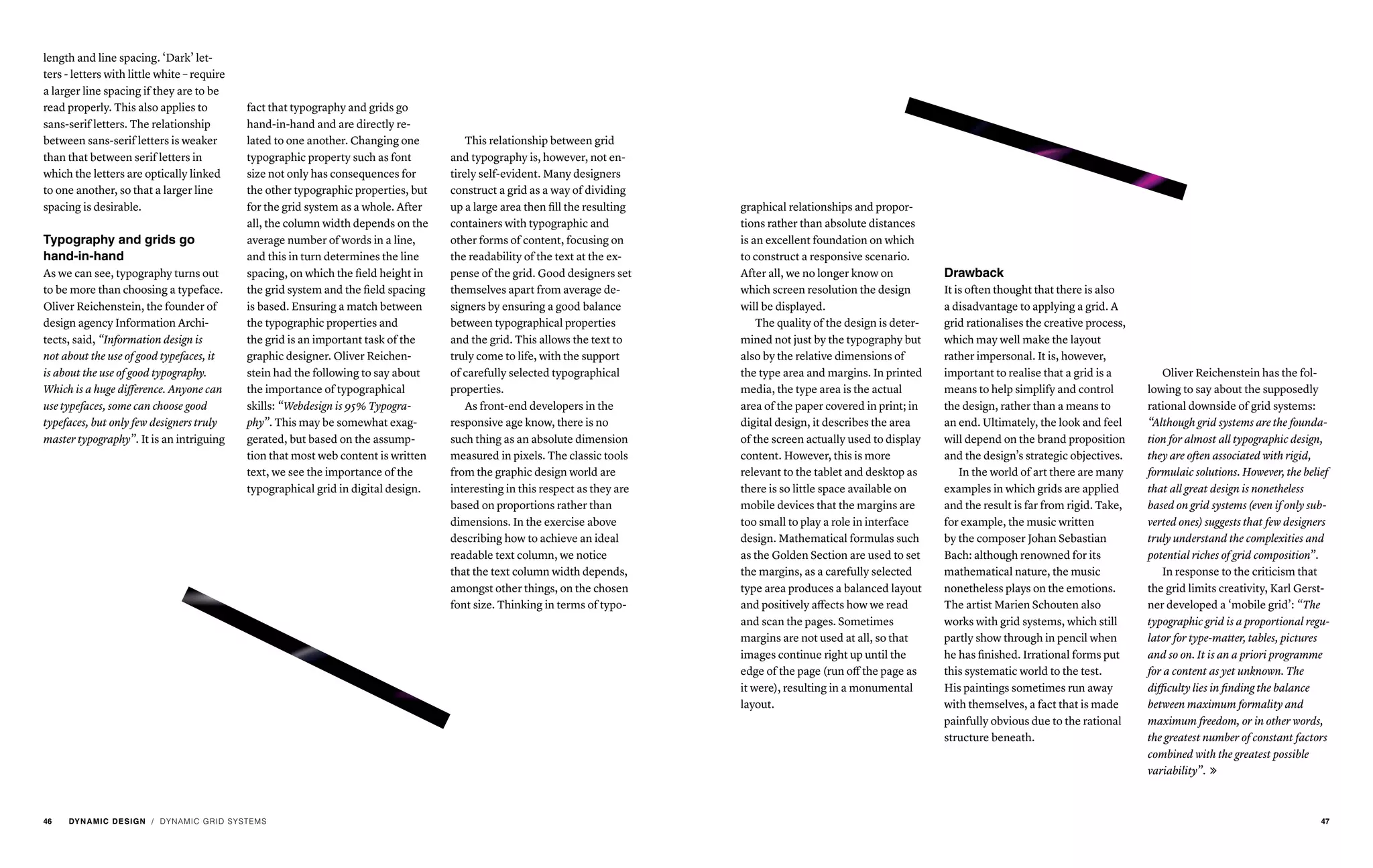 length and line spacing. ‘Dark’ let-
ters - letters with little white – require
a larger line spacing if they are to be
read properly. This also applies to
sans-serif letters. The relationship
between sans-serif letters is weaker
than that between serif letters in
which the letters are optically linked
to one another, so that a larger line
spacing is desirable.
Typography and grids go
hand-in-hand
As we can see, typography turns out
to be more than choosing a typeface.
Oliver Reichenstein, the founder of
design agency Information Archi-
tects, said, “Information design is
not about the use of good typefaces, it
is about the use of good typography.
Which is a huge difference. Anyone can
use typefaces, some can choose good
typefaces, but only few designers truly
master typography”. It is an intriguing
fact that typography and grids go
hand-in-hand and are directly re-
lated to one another. Changing one
typographic property such as font
size not only has consequences for
the other typographic properties, but
for the grid system as a whole. After
all, the column width depends on the
average number of words in a line,
and this in turn determines the line
spacing, on which the field height in
the grid system and the field spacing
is based. Ensuring a match between
the typographic properties and
the grid is an important task of the
graphic designer. Oliver Reichen-
stein had the following to say about
the importance of typographical
skills: “Webdesign is 95% Typogra-
phy”. This may be somewhat exag-
gerated, but based on the assump-
tion that most web content is written
text, we see the importance of the
typographical grid in digital design.
This relationship between grid
and typography is, however, not en-
tirely self-evident. Many designers
construct a grid as a way of dividing
up a large area then fill the resulting
containers with typographic and
other forms of content, focusing on
the readability of the text at the ex-
pense of the grid. Good designers set
themselves apart from average de-
signers by ensuring a good balance
between typographical properties
and the grid. This allows the text to
truly come to life, with the support
of carefully selected typographical
properties.
As front-end developers in the
responsive age know, there is no
such thing as an absolute dimension
measured in pixels. The classic tools
from the graphic design world are
interesting in this respect as they are
based on proportions rather than
dimensions. In the exercise above
describing how to achieve an ideal
readable text column, we notice
that the text column width depends,
amongst other things, on the chosen
font size. Thinking in terms of typo-
/ DYNAMIC GRID SYSTEMS
graphical relationships and propor-
tions rather than absolute distances
is an excellent foundation on which
to construct a responsive scenario.
After all, we no longer know on
which screen resolution the design
will be displayed.
The quality of the design is deter-
mined not just by the typography but
also by the relative dimensions of
the type area and margins. In printed
media, the type area is the actual
area of the paper covered in print; in
digital design, it describes the area
of the screen actually used to display
content. However, this is more
relevant to the tablet and desktop as
there is so little space available on
mobile devices that the margins are
too small to play a role in interface
design. Mathematical formulas such
as the Golden Section are used to set
the margins, as a carefully selected
type area produces a balanced layout
and positively affects how we read
and scan the pages. Sometimes
margins are not used at all, so that
images continue right up until the
edge of the page (run off the page as
it were), resulting in a monumental
layout.
Oliver Reichenstein has the fol-
lowing to say about the supposedly
rational downside of grid systems:
“Although grid systems are the founda-
tion for almost all typographic design,
they are often associated with rigid,
formulaic solutions. However, the belief
that all great design is nonetheless
based on grid systems (even if only sub-
verted ones) suggests that few designers
truly understand the complexities and
potential riches of grid composition”.
In response to the criticism that
the grid limits creativity, Karl Gerst-
ner developed a ‘mobile grid’: “The
typographic grid is a proportional regu-
lator for type-matter, tables, pictures
and so on. It is an a priori programme
for a content as yet unknown. The
difficulty lies in finding the balance
between maximum formality and
maximum freedom, or in other words,
the greatest number of constant factors
combined with the greatest possible
variability”. 
Drawback
It is often thought that there is also
a disadvantage to applying a grid. A
grid rationalises the creative process,
which may well make the layout
rather impersonal. It is, however,
important to realise that a grid is a
means to help simplify and control
the design, rather than a means to
an end. Ultimately, the look and feel
will depend on the brand proposition
and the design’s strategic objectives.
In the world of art there are many
examples in which grids are applied
and the result is far from rigid. Take,
for example, the music written
by the composer Johan Sebastian
Bach: although renowned for its
mathematical nature, the music
nonetheless plays on the emotions.
The artist Marien Schouten also
works with grid systems, which still
partly show through in pencil when
he has finished. Irrational forms put
this systematic world to the test.
His paintings sometimes run away
with themselves, a fact that is made
painfully obvious due to the rational
structure beneath.
46 DYNAMIC DESIGN 47
 