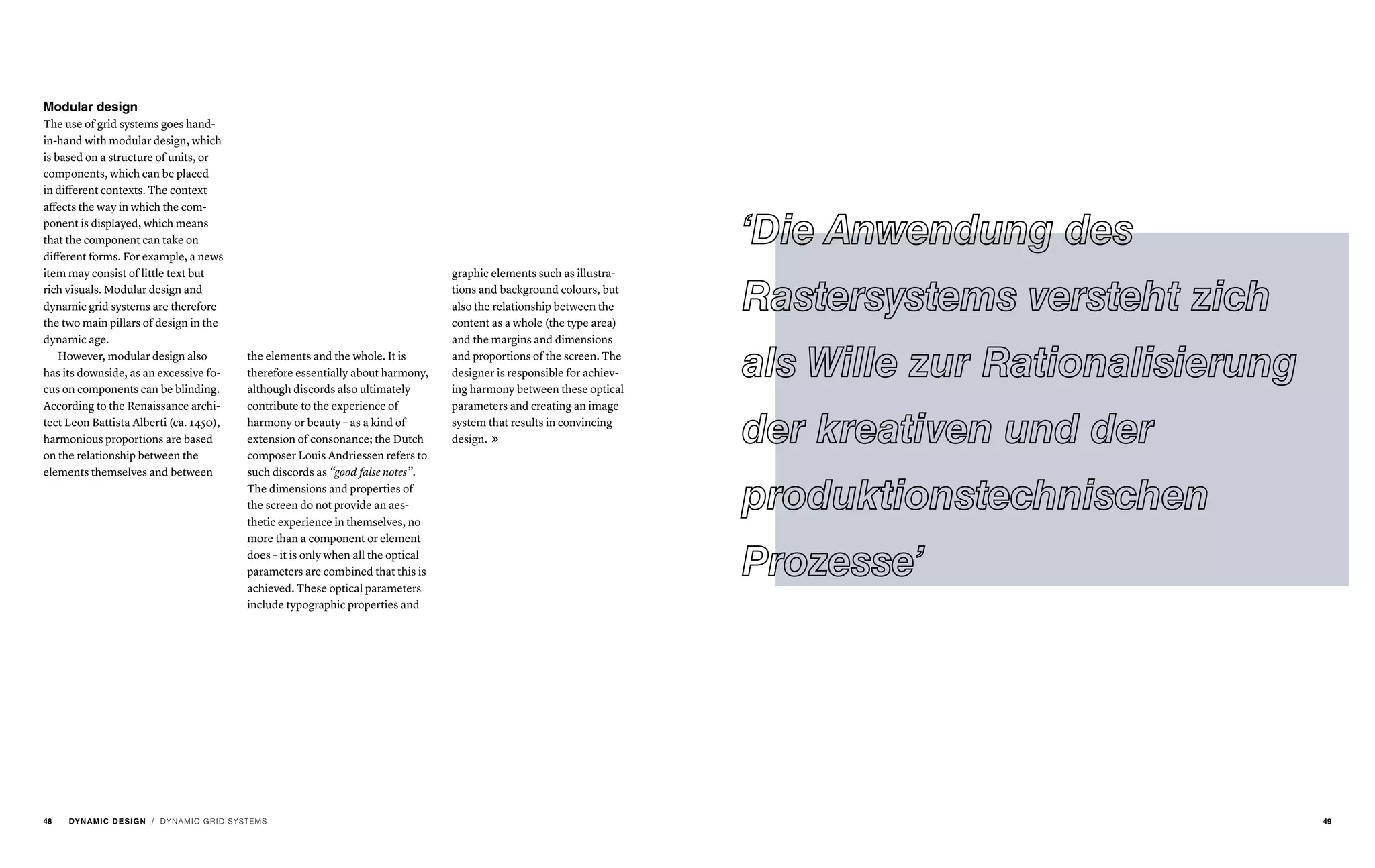 Modular design
The use of grid systems goes hand-
in-hand with modular design, which
is based on a structure of units, or
components, which can be placed
in different contexts. The context
affects the way in which the com-
ponent is displayed, which means
that the component can take on
different forms. For example, a news
item may consist of little text but
rich visuals. Modular design and
dynamic grid systems are therefore
the two main pillars of design in the
dynamic age.
However, modular design also
has its downside, as an excessive fo-
cus on components can be blinding.
According to the Renaissance archi-
tect Leon Battista Alberti (ca. 1450),
harmonious proportions are based
on the relationship between the
elements themselves and between
the elements and the whole. It is
therefore essentially about harmony,
although discords also ultimately
contribute to the experience of
harmony or beauty – as a kind of
extension of consonance; the Dutch
composer Louis Andriessen refers to
such discords as “good false notes”.
The dimensions and properties of
the screen do not provide an aes-
thetic experience in themselves, no
more than a component or element
does – it is only when all the optical
parameters are combined that this is
achieved. These optical parameters
include typographic properties and
graphic elements such as illustra-
tions and background colours, but
also the relationship between the
content as a whole (the type area)
and the margins and dimensions
and proportions of the screen. The
designer is responsible for achiev-
ing harmony between these optical
parameters and creating an image
system that results in convincing
design. 
/ DYNAMIC GRID SYSTEMS48 DYNAMIC DESIGN 49
 