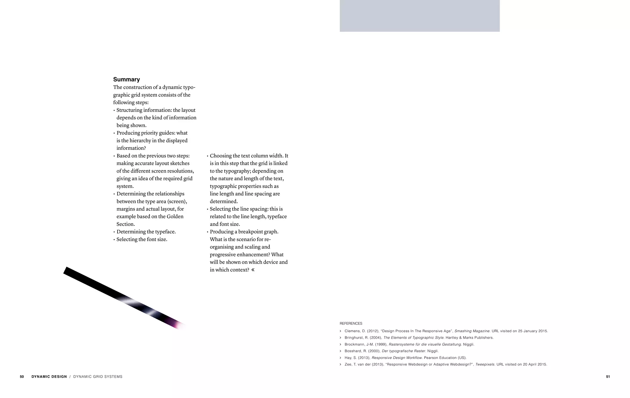 Summary
The construction of a dynamic typo-
graphic grid system consists of the
following steps:
•	Structuring information: the layout
depends on the kind of information
being shown.
•	Producing priority guides: what
is the hierarchy in the displayed
information?
•	Based on the previous two steps:
making accurate layout sketches
of the different screen resolutions,
giving an idea of the required grid
system.
•	Determining the relationships
between the type area (screen),
margins and actual layout, for
example based on the Golden
Section.
•	Determining the typeface.
•	Selecting the font size.
•	Choosing the text column width. It
is in this step that the grid is linked
to the typography; depending on
the nature and length of the text,
typographic properties such as
line length and line spacing are
determined.
•	Selecting the line spacing: this is
related to the line length, typeface
and font size.
•	Producing a breakpoint graph.
What is the scenario for re-
organising and scaling and
progressive enhancement? What
will be shown on which device and
in which context? 
/ DYNAMIC GRID SYSTEMS
REFERENCES
ąą Clemens, D. (2012), “Design Process In The Responsive Age”, Smashing Magazine. URL visited on 25 January 2015.
ąą Bringhurst, R. (2004), The Elements of Typographic Style. Hartley & Marks Publishers.
ąą Brockmann, J-M. (1999), Rastersysteme für die visuelle Gestaltung. Niggli.
ąą Bosshard, R. (2000), Der typografische Raster. Niggli.
ąą Hay, S. (2013), Responsive Design Workflow. Pearson Education (US).
ąą Zee, T. van der (2013), “Responsive Webdesign or Adaptive Webdesign?”, Tweepixels. URL visited on 20 April 2015.
50 DYNAMIC DESIGN 51
 